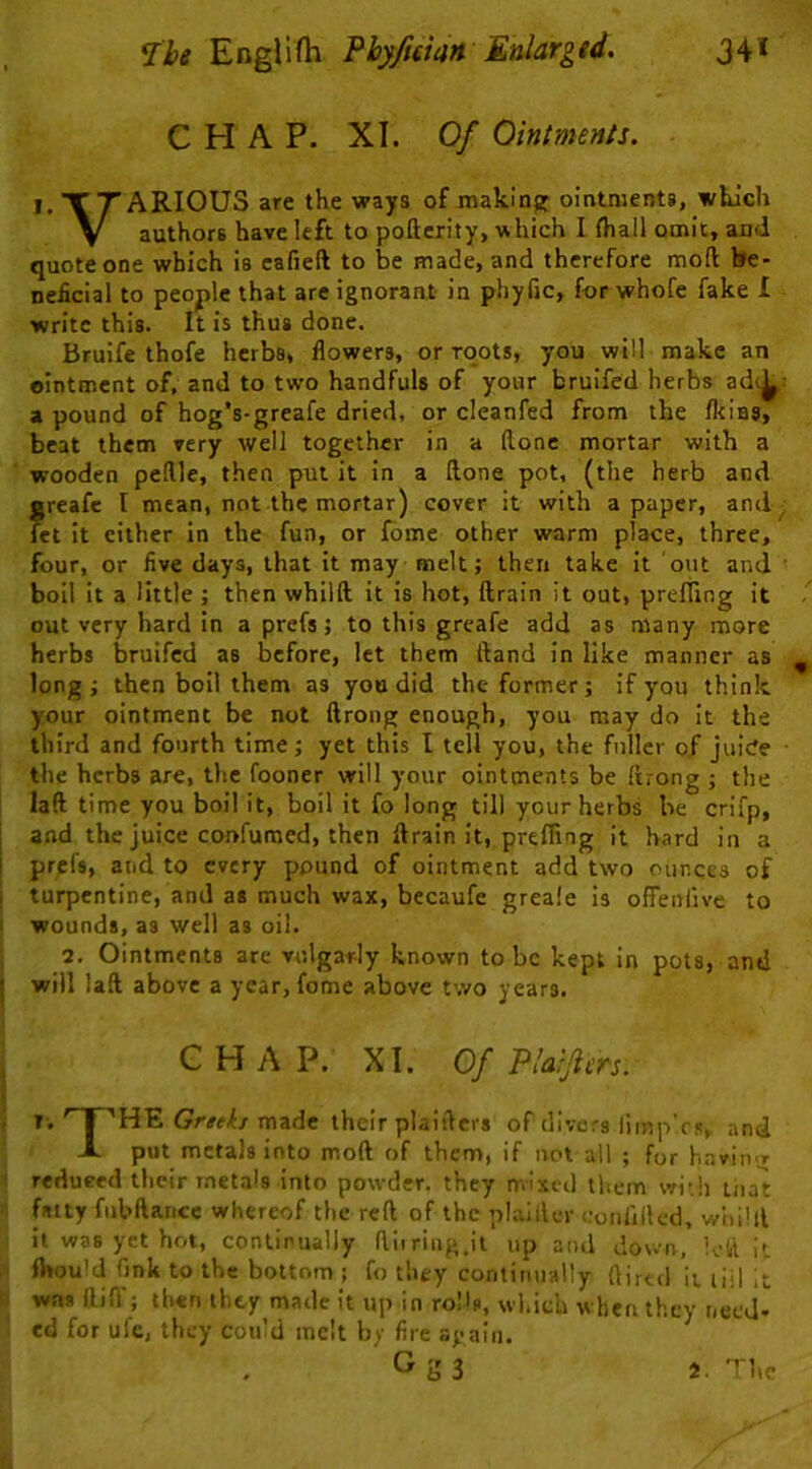 CHAP. XI. Of Ointments. I, TTARIOUS are the ways of making; ointments, which V authors have left to pofterity, which I fhall omit, and quote one which is eafieft to be made, and therefore moft be- neficial to people that are ignorant in phyfic, for whofe fake I ■write this. It is thus done. Bruife thofe herbs, flowers, or roots, you will make an ointment of, and to two handfuls of your bruifcd herbs adc^; a pound of hog’s-greafe dried, or cleanfed from the /kins, beat them very well together in a Hone mortar with a wooden peflle, then put it in a Itone pot, (the herb and Jjreafc I mean, not the mortar) cover it with a paper, and- ct it cither In the fun, or fome other warm place, three, four, or five days, that it may melt j then take it out and ' boil it a little ; then whilft it is hot, ftrain it out, prefTing it out very hard in a prefs j to this greafe add as many more herbs bruifcd as before, let them ftand in like manner as long; then boil them as you did the former; if you think your ointment be not ftrong enough, you may do it the third and fourth time; yet this I tell you, the fuller 0/ juide ■ the herbs are, the fooner will your ointments be (trong ; the laft time you boil it, boil it fo long till your herbs be crifp, and the juice confumed, then ftrain it, preffing it hard in a prffs, and to every pound of ointment add two ounces of j turpentine, and as much wax, becaufe greale is offenfive to 1 wounds, as well as oil. 2, Ointments are vulgarly known to be kept in pots, and j will laft above a year, fome above two years. CHAP. XI. Of Plaijiers. y.I 'HE Greeks made their plaifters of divers limp'rs, and -L put metals into moft of them, if not all ; for havin'r reduced their metals into powder, they mixed tliem wiih tiia^ fatty fubftance whereof the reft of the plaiiler confilled, whilll it was yet hot, continually flliring.it up and down, Idil it fttou’d fjnk to the bottom ; fo they continually flired it liil k was flifl'; then they made it up in roHs, wl.ich when they rjeeJ-