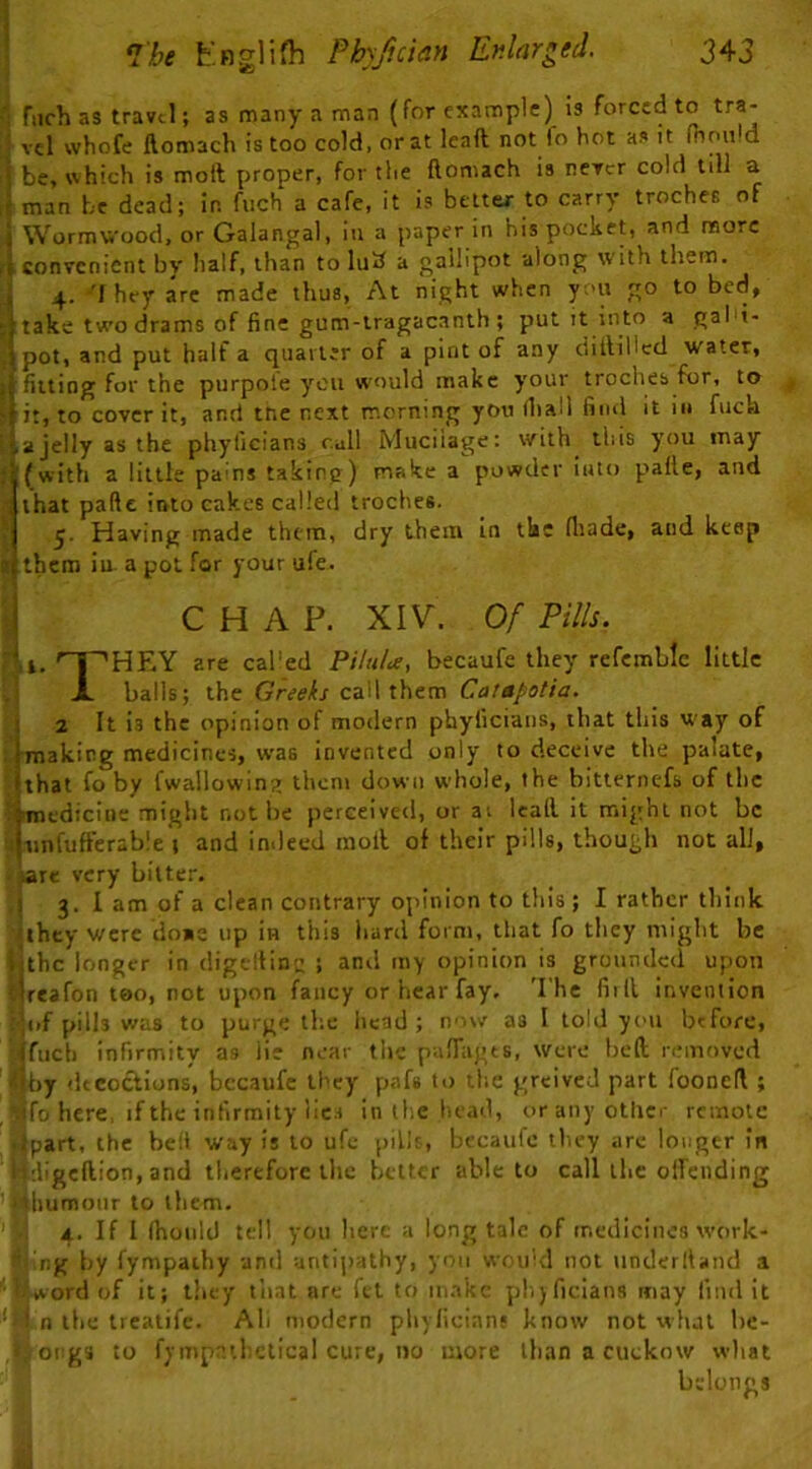 ■: fiich as travel; as many a man (for example) is forced to tra- ■ vcl whofe ftomach is too cold, or at leaft not fo hot it moii.d i be, which is moil proper, for the ftomach is never cold till a ,( man be dead; in fiich a cafe, it is beuer to carry troches of I Wormwood, or Galangal, in a paper in his pocket, and more convenient by half, than to lu3 a gallipot along with them, j 4. 'I hey are made thus, At night when you go to bed, take two drams of fine gum-tragacanth ; put it into a gal't- . pot, and put half a quarter of a pint of any clitliUcd water, i fitting for the purpole you would make your troches for, to > it, to cover it, and tne next morning you (hall find it in fuch ' .ajelly as the phyficians cull Muciiage: with this you may ; (with a little pains taking) make a powder into palle, and that paftc into cakes called troches. ; Having made them, dry them in the fliade, and keep I them ia a pot for your ufe. S C H A P. XIV. 0/ Pills. 7,i. ^~'HEY are called PHuU, becaufe they refcmblc little A balls; the Greef/call them Catapotia. \ 2 It is the opinion of modern phyficians, that this w'ay of i [making medicines, was invented only to deceive the palate, (that fo by fwallowing them down whole, the bitternefs of the iiroedicine might not be perceived, or ai leall it might not be Junfuffcrable j and indeed moil of their pills, though not all, >are very bitter. I 3. I am of a clean contrary opinion to this; I rather think <thcy were do«e up in this hard form, that fo they might be ijthc longer in digtiHn” ; and my opinion is grounded upon tjreafon too, not upon fancy or hear fay, 'I'he full invention (^of pills was to purge the head; now as I told you before, Mfuch infirmity as lie near the palTagts, were bed removed m)j dtcoctions, bccaufe they pafs to the greivcJ part fooned ; , ^fo here, if the infirmity lic.s In ll;c liead, oranyotlicr remote fipart, the bed way is to ufe pilh, beeaufe tlicy arc longer in l^digcdion, and therefore the better able to call the offending ' Hliumonr to them. 'I'.i 4. If I Ihould tell you here a long tale of medicines work- Sjlng by fympathy and antijiathy, yon wou'd not underlland a Mword of it; they tiiat are fet to in.ikc phjficlans may find It n the treatife. Ah modern pliylicians know not what be- Iorgs to fympathctical cure, no more than a cuckow wliat belonQS