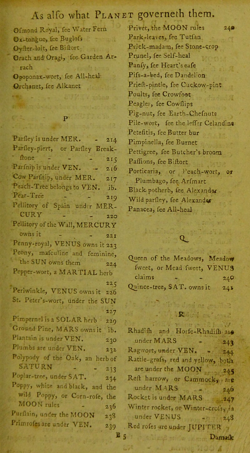 Ofmond Royal, fee Water Fern Ox-tonfeue, lee Buglofs Oyfter-loit, fee Biftort Orach and Oragi, fee Garden Ar* rach Opoponax-wort, fee All-heaJ- Orchanet, fee Alkanet P Parfley is under MER. - 214 Parfley-piert, or Parfley Break- fl-one ... ij- Parfnip is under VEN. — 216 Cow Parfnip, under MER. 217 Peach-Trte belongs to VEN. ib. Pear-Tree - - jijj Peilitory of Spain under MER- CURY - _ 220 Peilitory of the Wall, MERCURY Privet, the MOON rules 24* Park-leaves, fee Tutfan Prick-madam, fee Stone-crop Prunel, fee Self-heal Panfy, fee Heart’s eafe Pifs-a-bed, fee Dandelion Prieft-pintle, fee Cuckow-pint Poults, fee Crowfoot Peaglef, fee Cowflips Pig-nut, fee Earth-Chefnuts Pile-wort, fee the lefler Celandine Petefitis, fee Butter bur Pimpinella, fee Burnet Pettigree, fee Butcher’s broom Paflions, fee Biftort Porticaria, or I’cach-wort, or Plumbago, fee Arfmart Black potherb, fee Alexander Wild parfley, fee Alexandw Panacea, fee All-heal owns it - - 221 Penny-royal, VENUS owns it 223 Peony, mafeutine and feminine, the SUN owns them 224 Pepper-wort, a MARTIAL herb 225 Periwinkle, VENUS owns it 226 St. Peter’s-wort, under the SUN 227 Pimpernel is a SOLAR herb 229 Ground Pine, MARS owns it ib. Plantain is under VEN. 230 Plumbs are under VEN. 232 Polypody of the Oak, an herb of SATURN - - 233 Poplar-tree, under SAT. 234 Poppy, white and black, and the wild Poppy, or Corn-rofe, the MOON rules - 236 Purflain, under the MOON 238 Primrofes are under VEN. 239 S 0^ Queen of the Meadows, Meadovf fweet, or Mead fweet, VENUS claims - - 24O Quince-tree, SAT. owns it 24s ' -R . : • • • / Rhadilh and Horfe-Rhadifli at# under MARS . 243 Ragwort, under VEN. - 244 Rattle-grafs, red rnd yellow, bgtU are under the MOON 245 Reft harrow, or Cammocky -aie under M .4RS , 246 Rocket is under Mars ,1.247 Winter rocket, or Winter-crofs,/is under VENUS - 248 Red rofes arc under JUPITER 5 Damaflc