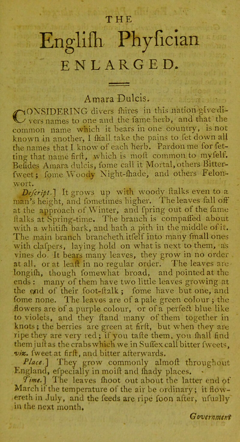 Englifh Phyfician ENLARGED. Amara Dialcls. CONSIDERING divers Ihires in tiiis nation givedi- vers names to one and the fame herb, and that the common name which it bears in one country, is not known in another, I Ih’all take the pains to fet down all the names that I know of each herb. Pardon me for fet- ting that name firft, which is moft common to myfelt. Befides Amara dulcis, fome call it Mortal, others Bitter- fweet; fome Woody Night-fhade, and others Felon- wort. De/cript.'] It grow's up with woody ftalks even to a man’s height, and fometimes higher. The leaves fall off at the approach of Winter, and fpring out of the. fame lialks at Spring-time. The branch is compaffed about with a whitifh bark, and hath a pith in the middle of it. The main branch branchetk itfelf into many fmall ones with clafpers, laying hold on what is next to them, as vines do. It bears many leaves, they grow In no order at all. or at lead in no regular order. The leaves are longifh, though fomewhat broad, and pointed at the ends : many of them have two little leaves growing at the c/id of their foot-ftalk; fome have but one, and fome none. The leaves are of a pale green colour ; the flowers are of a purple colour, or of a perfeft blue like to violets, and they Hand many of them together in knots; the berries are green at firlt, but when they are ripe they are very red; if you tafte them, you fhall find themJulias the crabswhich we in Suffexcall bitter fweets, viz. fweet at firft, and bitter afterwards. Place.'] They grow commonly almoft throughout England, efpecially in moift and fhady places. Time.] The leaves fhoot out about the latter end of March if the temperature of the air be (jrdinary; it flow- ereth in July, and the feeds are ripe foon after, ufually in the next month.