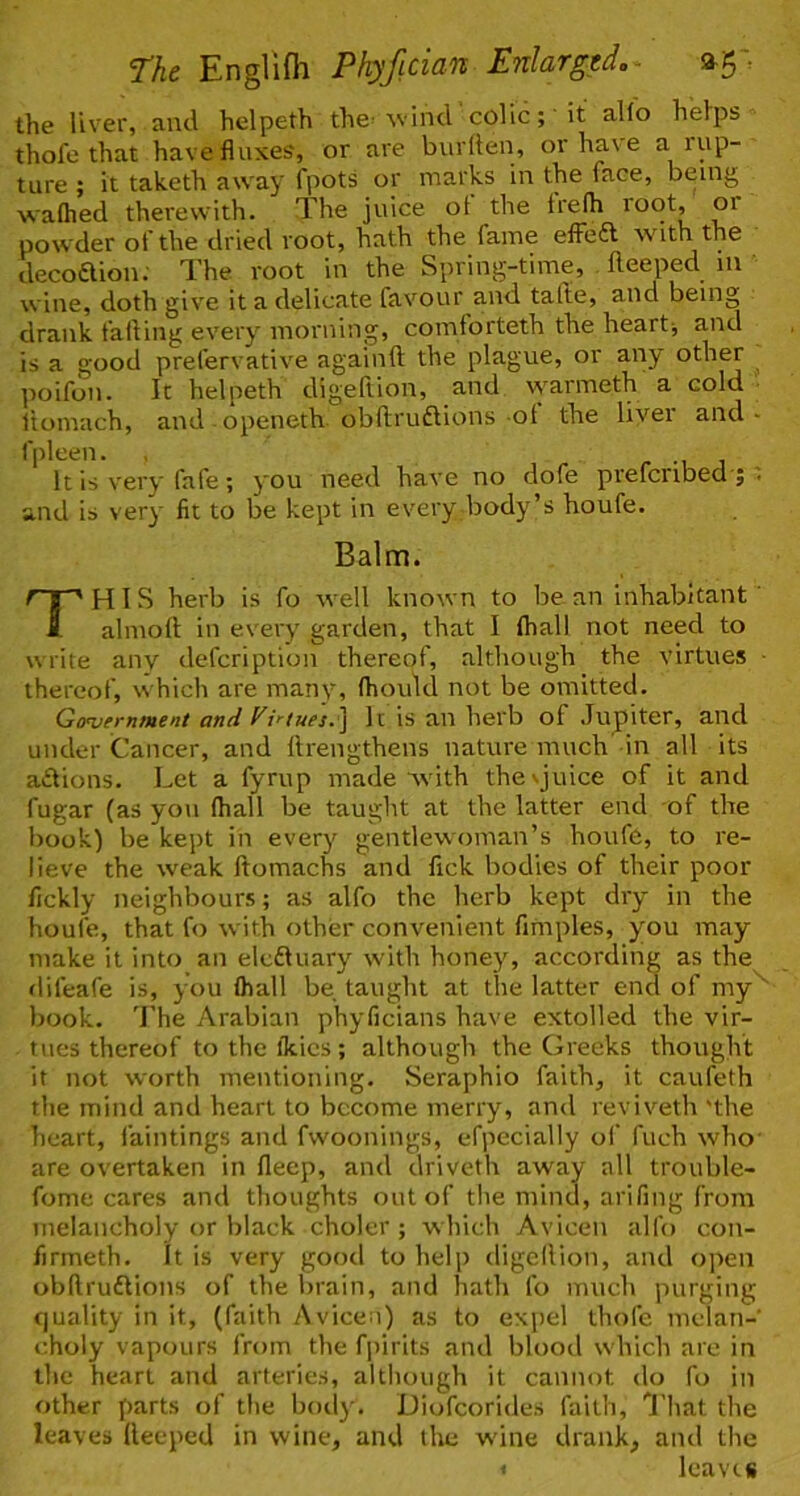 the liver, and helpeth the- ^vind colic; it alio hetps thofe that have fluxes, or are burllen, or have a rup- ture ; it taketh away fpots or marks in the face, being walhed therewith. The juice ot the Irelh toot, or powder of the dried root, hath the fame efFeft with the decoaion; The root in the Spring-time, fleeped m wine, doth give it a delicate favour and talle, and being drank failing every morning, comforteth the heart-, and is a good prefervative againft the plague, or any other poifon. It helpeth digeftion, and vv'armeth a cold ■ liomach, and openeth obftruaions ol the livei and • f|)leen. , r j It is very fafe; you need have no dofe prefcribed'j . and is very fit to be kept in every body’s houfe. Balm. TH I S herb is fo well known to be an inhabitant' almoll: in every garden, that I (hall not need to write any defcription thereof, although the virtues • thereof, w hich are manv% fhould not be omitted. Government and Vi>'iues.\ It is an herb of Jupiter, and under Cancer, and llrengthens nature much in all its aiftions. Let a fyrup made with thevjuice of it and fugar (as you (hall be taught at the latter end of the book) be kept in everj'^ gentlewoman’s houfe, to re- lieve the weak ftomachs and fick bodies of their poor flckly neighbours; as alfo the herb kept dry in the houfe, that fo with other convenient firnples, you may make it into an eleftuary wdth honey, according as the difeafe is, you (hall be taught at the latter end of my^ book. 'I’he Arabian phyficians have extolled the vir- tues thereof to the fkics; although the Greeks thought it not worth mentioning. Seraphio faith, it caufeth the mind and heart to become merry, and reviv^eth 'the heart, faintings and fwoonings, efpecially of fuch who' are overtaken in lleep, and driveth away all trouble- fome cares and thoughts out of the mind, arifing from melancholy or black choler ; which Avicen alfo con- firmeth. It is very good to help digeilion, and open obftruflions of the brain, and hath fo much purging quality in it, (faith Avicea) as to expel thofe melan- choly vapours from the fjiirits and blood which are in the heart and arteries, although it cannot do fo in other parts of the body. Diofeorides faith, I'liat the leaves deeped in wine, and the wdne drank, and the < leave#