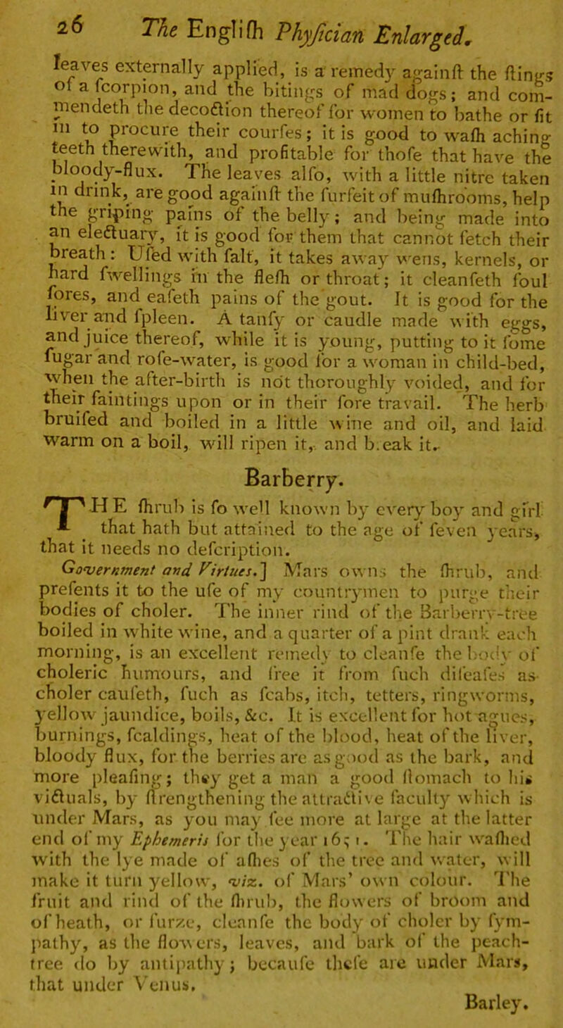 leaves extpnally applied, is a remedy againft the flinjts of a fcorpion, and the bitings of mad dogs; and com- mendeth tlie decoflion thereof for women to bathe or fit ni to procure their courfes; it is good to wafh achin? teeth therewith, and profitable for thofe that have the bloody-flux. The leaves alfo, with a little nitre taken in drink,^ are good againll: the forfeit of mufhrooms, help the grilling pains of the belly; and lieing made into an eleftuary, it is good for them that cannot fetch their breath : Ufed with fait, it takes away wens, kernels, or hard fwellings hi the flefh or throat; it cleanfeth foul fores, and eafeth pains of the gout. It is good for the liver aiid fpleen. A tanfy or caudle made with eggs, and juice thereof, while it is young, putting to it Ibme fugar and rofe-water, is good for a woman in child-bed, when the after-birth is not thoroughly voided, and for their faintings upon or in their fore travail. The herb bruifed and boiled in a little wine and oil, and laid warm on a boil, will ripen it,- and b.eak it^ Barberry. 'HE fhrul-) is fo we'l known by every boy and gfrl _ that hath but attained to the age of feven years, that it needs no defcription. Government and Virtues,'] Mars owns the fhrulr, and prefents it to the ufe of my countrymen to purge their bodies of choler. The inner rind of the Barberrv-tree boiled in white wine, and a quarter of a pint drank each morning, is an excellent remed\ to cleanfe the body of' choleric humours, and free it from fuch difeafes as- choler caufeth, fuch as fcabs, itch, tetters, ringworms, 3'ellow jaundice, boils, &c. It is excellent for hot agues, burnings, fcaldings, heat of the blood, heat of the liver, bloody flux, for the berries are as good as the bark, and more pleafing; they get a man a good llomach to his vidluals, b}- flrengthening the attradli ve faculty which is under Mars, as you may fee more at large at the latter end of my Ephemeris for the year i6; i. The hair w'aflied with the lye made of allies of the tree and water, w ill make it turn yellow, vix. of Mars’ own colour. I'he fruit and riiul of the flnub, the flowers of broom and of heath, or furze, cleanfe the body of choler by fym- pathy, as the flow ers, leaves, and bark of the peach- tree do by antipathy; becaufe thcfe are under Mars, that under Venus, Barley.