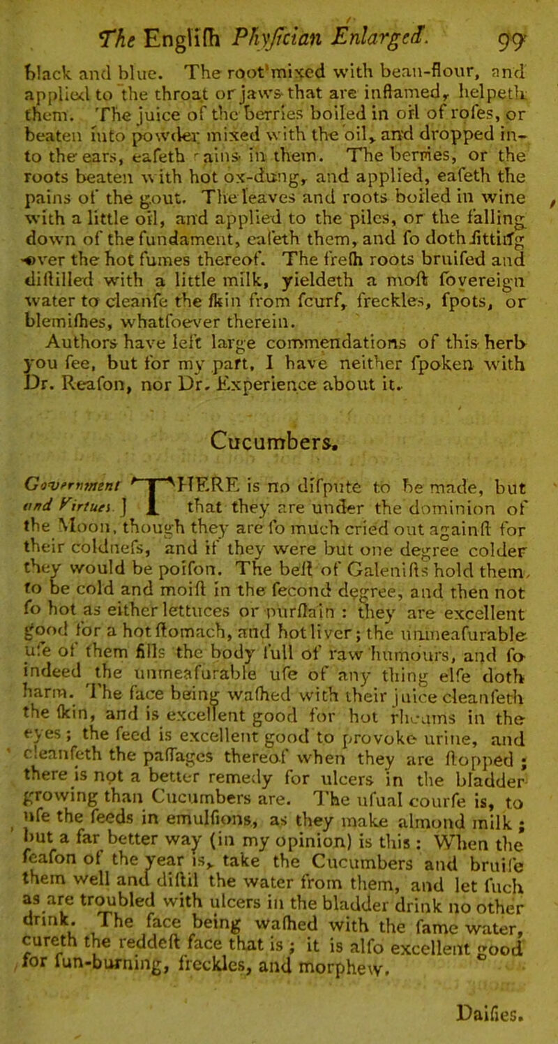 / The Englifh Phyffcian Enlarged. 99 !>lack and blue. The root'mixed with bean-flour, and api)li(xl to the throa.t or jaws-that are inflamed^ helpetlt them. The juice of the berries boiled in orl of rofes, or beaten Into powder mixed with the oil» anxl dropped in- to the ears, eafeth 'alns in them. The berpies, or the roots beaten with hot ox-diing,^ and applied, eafeth the pains of the g.out. The leaves and roots boiled in wine with a little oil, and applied to the piles, or the falling down of the fundament, eafeth them, and fo dothiittiiTg ■over the hot fumes thereof. The frelh roots briiifed and dillilled with a little milk, yieldeth a moft Ibyereign water to cleanfe the fkin from feurf, freckles, fpots, or blemilhes, whatfoe\'er therein. Authors have left large commendations of this herl> you fee, but for my part, I have neither fpoken with Dr. Reafon, nor Dr. Experience about it. Cucumbers, Govfrmittnt 'T^HRRR is no difpnte to be made, but tmd yirtuei ] that they are under the dominion of theMoon, though they are fo much cried out againft for their coldnefs, and if they were but one degree colder they would be poifon. The belt of Galenills hold them, fo be cold and moift In the fecond degree, and then not fo hot as either lettuces or pnrflain : they are excellent good for a hotltomach, and hot liver; the nruneafurable ufe ot them fills the body lull of raw humours, and fo- indeed the unmeafurable ufe of any thing elfe doth harm. The face being walhed with their juice cleanfeth the (kin, and is excellent good for hot rheums in the eyes; the feed is excellent good to provoke urine, and cleanfeth the palTagcs thereol when they are Hopped ; there is not a better remedy for ulcers in the bladder growing than Cucumbers are. I'he ufual courfe is, to ufe the feeds in emulfions, as they make almond milk ; but a far better way (in my opinion) is this : When the feafon of the year is„ take the Cucumbers and bruife them well and diftil the water from them, and let fiich as are trebled with ulcers in the bladder drink no other drmk. The face being walhed with the fame water, cureth the redded face that is ; it is alfo excellent good for fun-biwning, freckles, and morphew. Daifies.