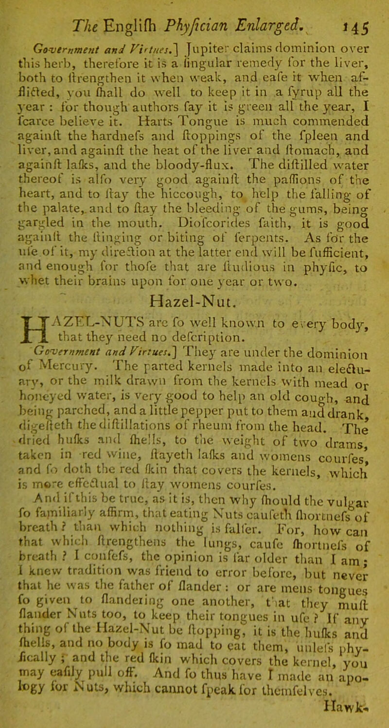 Governme?it and Virtues.'] Jupiter claims (lominlon over this herb, therefore it is a iingular remedy for the liver, both to llrengthen it when weak, and eafe it when af- iliited, you (hall do well to keep it in a fyrup all the 3'ear : for though authors fay it is green all the year, I fcarce believe it. Harts Tongue is much commended againft the hardnefs and ftoppings of the fpleen and liver, and againft the heat of the liver and ftomach, and againft laiks, and the bloody-flux. The diftilled water thereof is alfo very good againft the paffions of the heart, and to fta^' the hiccough, to help the falling of the palate,.and to ftay the bleeding of the gums, being gargled in the mouth. Diofeorides faith, it is good againit the Hinging or biting of ferpents. As for the life of it, my direftion at the latter end will be I'ufficient, and enough for thofe that are ftudious in phylic, to whet their brains upon for one } ear or two. Hazel-Nut. HAZEL-NUTS are fo well known to every body, that they need no defeription. Government and Virtues.] Tiiey are under the dominion of Mercury. The parted kernels made into an eleiftu- ary, or the milk drawn from the kernels with mead or honeyed water, is very good to help an old cough, and being parched, and a little pepper put to them and drank digefteth the diftillations of rheum from the head. The drierl hulks .'vnd (hells, to tlie weight of two drams taken in red wine, ftayeth talks and womens courfes* and fo doth the red (kin that covers the kernels, which is more clFcdual to ftay womens courfes. And ifthis be true, as it is, then why (hould the vulgar fo familiarly affirm, that eating Nuts cauleth (liortnefs%f breath ? than which nothing is falfer. For, how can that which ftrengthens the lungs, caufe (hortnefs of breath ? I confefs, the opinion is far older than 1 am • 1 knew tradition was friend to error before, but never that he was the father of (lander : or are mens tongues fo given to flandeiing one another, t'lat they muft dander Nuts too, to keep their tongues in ufe ? If anv thing of the Hazel-Nut be Hopping, it is the hulks and (hells, and no body is fo mad to eat them, uulefs phy- /ically and the red (kin which covers the kernel, you may eafiJy pull off. And fo thus have I made an apo- logy lor N uts, which cannot fpeak for thcmfelves. Hawk-