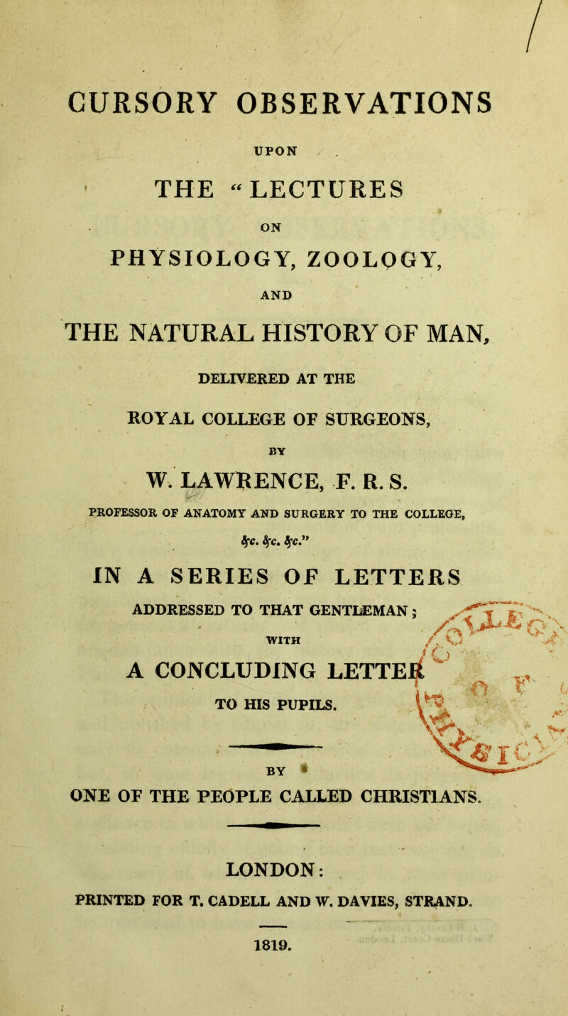 UPON , THE “LECTURES ON PHYSIOLOGY, zoology, AND THE NATURAL HISTORY OF MAN, DELIVERED AT THE ROYAL COLLEGE OF SURGEONS, W. LAWRENCE, R R. S. PROFESSOR OF ANATOMT AND SURGERY TO THE COLLEGE, IN A SERIES OF LETTERS ADDRESSED TO THAT GENTGEMAN 5 WITH A CONCLUDING LETTER TO HIS PUPILS. BY ^ ONE OF THE PEOPLE CALLED CHRISTIANS. LONDON: PRINTED FOR T. CADELL AND W. DAVIES, STRAND.