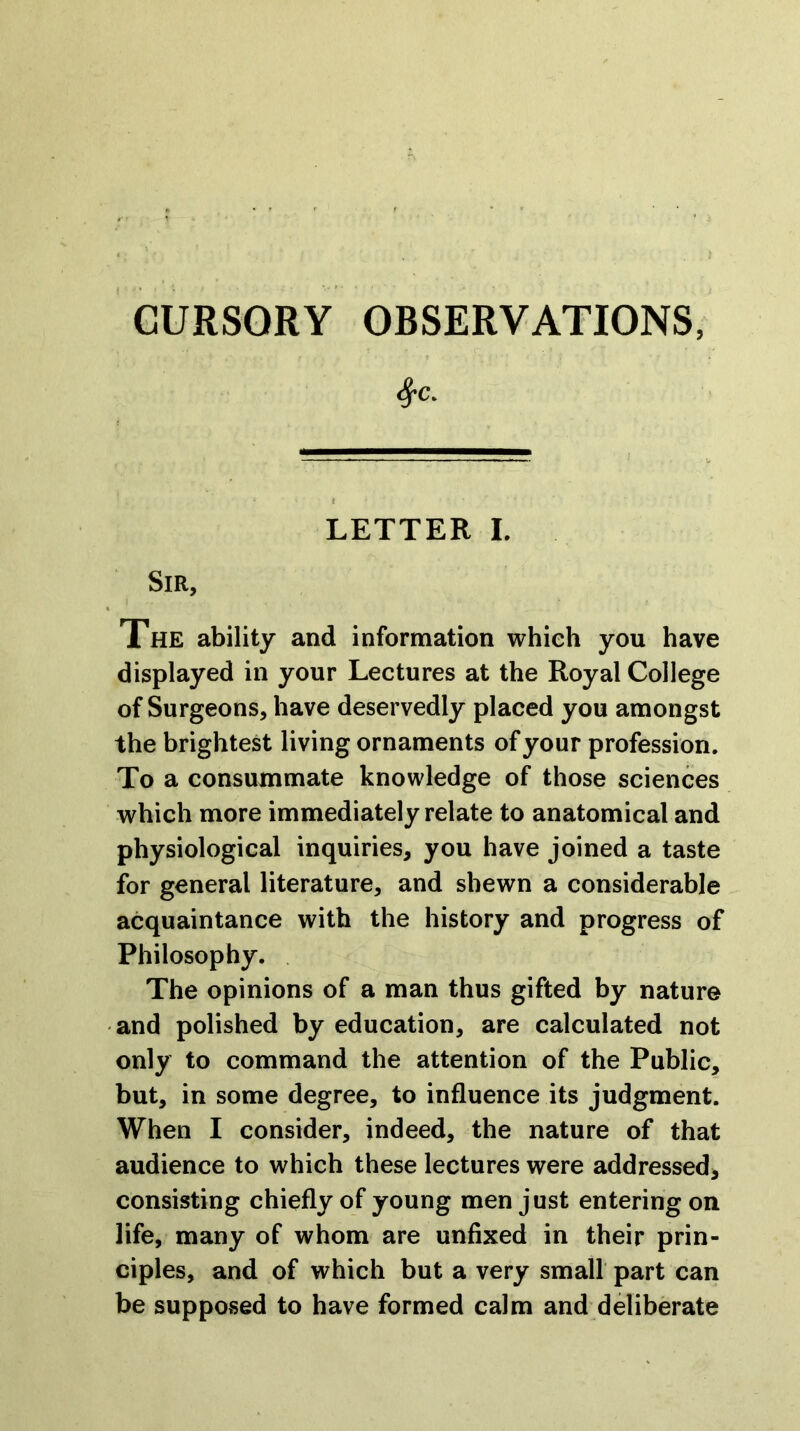 LETTER L Sir, Xhe ability and information which you have displayed in your Lectures at the Royal College of Surgeons, have deservedly placed you amongst the brightest living ornaments of your profession. To a consummate knowledge of those sciences which more immediately relate to anatomical and physiological inquiries, you have joined a taste for general literature, and shewn a considerable acquaintance with the history and progress of Philosophy. The opinions of a man thus gifted by nature and polished by education, are calculated not only to command the attention of the Public, but, in some degree, to influence its judgment. When I consider, indeed, the nature of that audience to which these lectures were addressed, consisting chiefly of young men just entering on life, many of whom are unfixed in their prin- ciples, and of which but a very small part can be supposed to have formed calm and deliberate