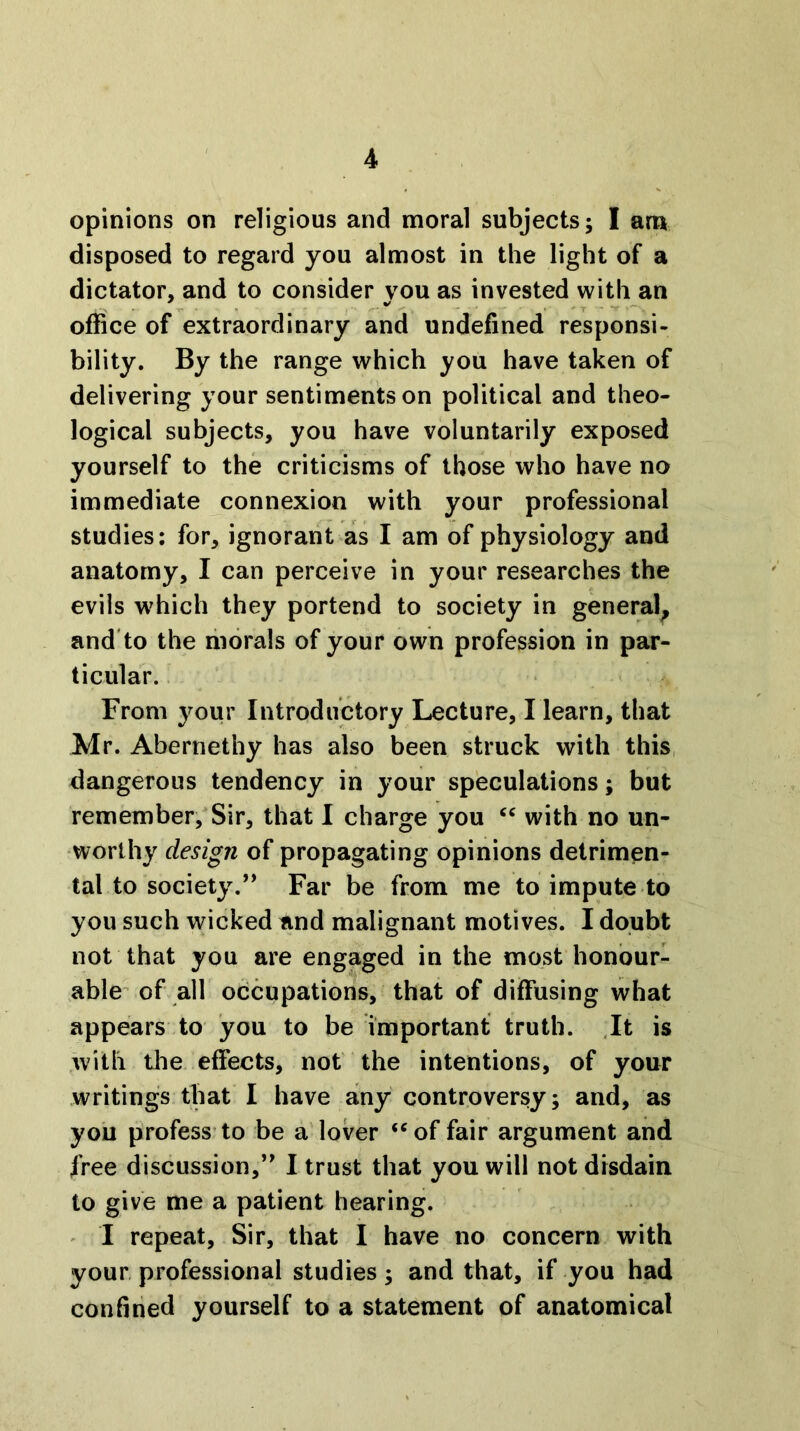 opinions on religious and moral subjects; I am disposed to regard you almost in the light of a dictator, and to consider vou as invested with an office of extraordinary and undefined responsi- bility, By the range which you have taken of delivering your sentiments on political and theo- logical subjects, you have voluntarily exposed yourself to the criticisms of those who have no immediate connexion with your professional studies: for, ignorant as I am of physiology and anatomy, I can perceive in your researches the evils which they portend to society in general^ and'to the morals of your own profession in par- ticular. From your Introductory Lecture, I learn, that Mr. Abernethy has also been struck with this, dangerous tendency in your speculations; but remember,Sir, that I charge you with no un- worthy design of propagating opinions detrimen- tal to society.” Far be from me to impute to you such wicked and malignant motives. I doubt not that you are engaged in the most honour- able of all occupations, that of diffusing what appears to you to be important truth. .It is .with tile effects, not the intentions, of your writings that I have a[ny controversy; and, as you profess’to be a lover ‘‘of fair argument and free discussion,” 1 trust that you will not disdain to give me a patient hearing. ' I repeat. Sir, that I have no concern with your professional studies; and that, if you had confined yourself to a statement of anatomical
