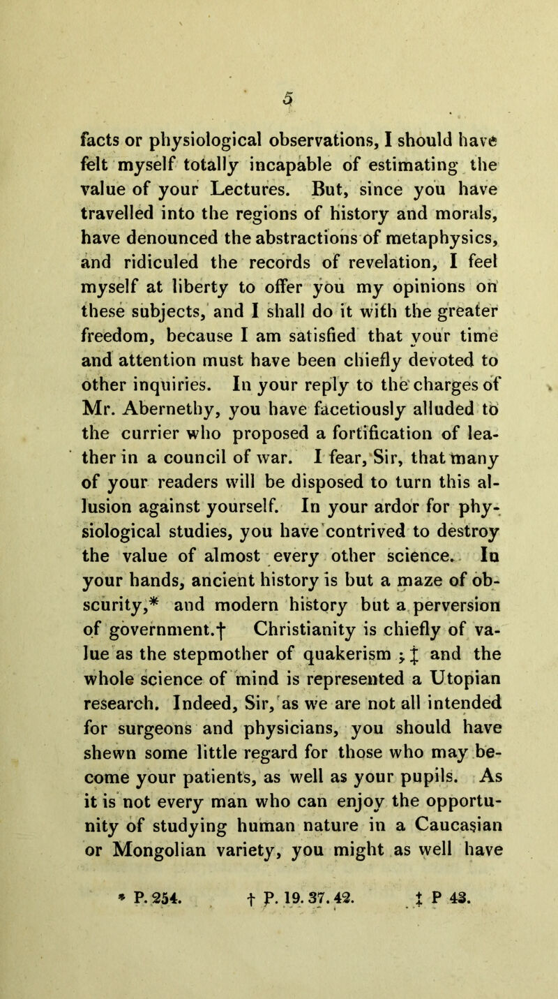 facts or physiological observations, I should have felt myself totally incapable of estimating the value of your Lectures. But, since you have travelled into the regions of History and morals, have denounced the abstractions of metaphysics, and ridiculed the records of revelation, I feel myself at liberty to offer you my opinions oh' these subjects,' and I shall do it with the greater freedom, because I am satisfied that your time and attention must have been chiefly devoted to other inquiries. In your reply to the'charges of Mr. Abernethy, you have facetiously alluded to' the currier who proposed a fortification of lea- ther in a council of war. rfear,*Sir, that many of your readers will be disposed to turn this al- lusion against yourself. In your ardor for phy- siological studies, you have contrived to destroy the value of almost every other science.. lu your hands, ancient history is but a maze of ob- scurity,* and modern history but a, perversion of government.j- Christianity is chiefly of va- lue as the stepmother of quakerism ^ j and the whole science of 'mind is represented a Utopian research. Indeed, Sir,'as we are not all intended for surgeons and physicians, you should have shewn some little regard for those who may be- come your patients, as well as your pupils. As it is not every man who can enjoy the opportu- nity of studying human nature in a Caucasian or Mongolian variety, you might as well have » P. 254. t p. 19. 37.42. t P 43.