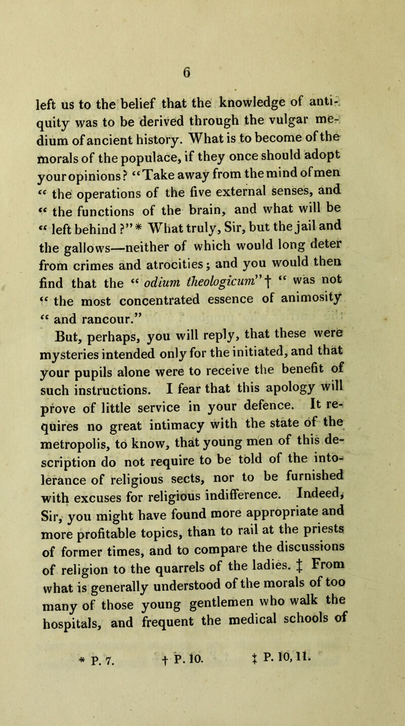 left us to the belief that the knowledge of anti-, quity was to be derived through the vulgar men dium of ancient history. What is to become of the morals of the populace, if they once should adopt your opinions? ‘‘Take away from the mind of men “ the operations of the five external senses, and “ the functions of the brain, and what will be “ left behind What truly, Sir, but the jail and the gallows—neither of which would long deter from crimes and atrocities; and you would then find that the “ odium theologicuw!^ \ “ was not “ the most concentrated essence of animosity. “ and rancour.” But, perhaps, you will reply, that these were mysteries intended only for the initiated, and that your pupils alone were to receive the benefit of such instructions. I fear that this apology will prove of little service in your defence. It re- quires no great intimacy with the state of the metropolis, to know, that young men of this de- scription do not require to be told of the into- lerance of religious sects, nor to be furnished with excuses for religious indifference. Indeed^ Sir,' you might have found more appropriate and more profitable topics, than to rail at the priests of former times, and to compare the discussions of religion to the quarrels of the ladies. J From what is generally understood of the morals of too many of those young gentlemen who walk the hospitals, and frequent the medical schools of * I^. 7. t P. io. X p. 10, It.