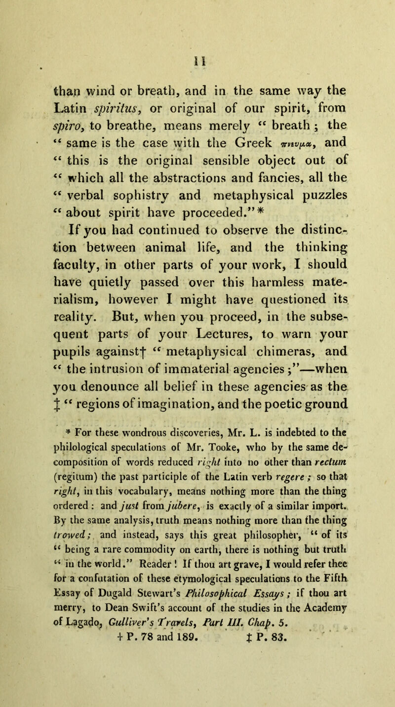than wind or breath, and in the same way the Latin spiritus^ or original of our spirit, from spiro^ to breathe, means merely breath ; the “ same is the case with the Greek 7rVtV[A»y and ‘‘ this is the original sensible object out of which all the abstractions and fancies, all the verbal sophistry and metaphysical puzzles about spirit have proceeded.*^* If you had continued to observe the distinc- tion between animal life, and the thinking faculty, in other parts of your work, I should have quietly passed over this harmless mate- rialism, however I might have questioned its reality. But, when you proceed, in the subse- quent parts of your Lectures, to warn your pupils against-j* ^^ metaphysical chimeras, and the intrusion of immaterial agencies;’’—when you denounce all belief in these agencies'as the X ‘‘ regions of imagination, and the poetic ground * For these wondrous discoveries, Mr. L. is indebted to the philological speculations of Mr. Tooke, who by the same de- composition of words reduced right into no other than rectum (regitum) the past participle of the Latin verb regere ; so that righty in this vocabulary, means nothing more than the thing ordered : and jmt from jubercy h exactly of a similar import. By the same analysis, truth means nothing more than the thing trowed; and instead, says this great philosopher, “of its “ being a rare commodity on earth, there is nothing but truth “ in the world.” Reader ! If thou art grave, I would refer thee for a confutation of these etymological speculations to the Fifth Essay of Dugald Stewart’s Philosophical Essays ; if thou art merry, to Dean Swift’s account of the studies in the Academy of Lagado^ Gulliver*s Travelsf Part III, Chap, 5, '1- P. 78 and 189. ’ t P. 83. ‘ ‘ '