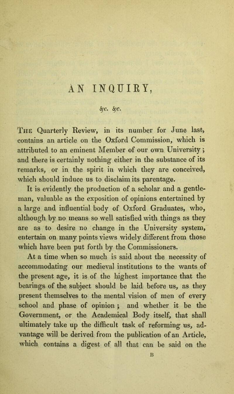 AN INQUIRY, §•£?. fyC. The Quarterly Review, in its number for June last* contains an article on the Oxford Commission, which is attributed to an eminent Member of our own University; and there is certainly nothing either in the substance of its remarks, or in the spirit in which they are conceived, which should induce us to disclaim its parentage. It is evidently the production of a scholar and a gentle- man, valuable as the exposition of opinions entertained by a large and influential body of Oxford Graduates, who, although by no means so well satisfied with things as they are as to desire no change in the University system, entertain on many points views widely different from those which have been put forth by the Commissioners. At a time when so much is said about the necessity of accommodating our medieval institutions to the wants of the present age, it is of the highest importance that the bearings of the subject should be laid before us, as they present themselves to the mental vision of men of every school and phase of opinion j and whether it be the Government, or the Academical Body itself, that shall ultimately take up the difficult task of reforming us, ad- vantage will be derived from the publication of an Article, which contains a digest of all that can be said on the B