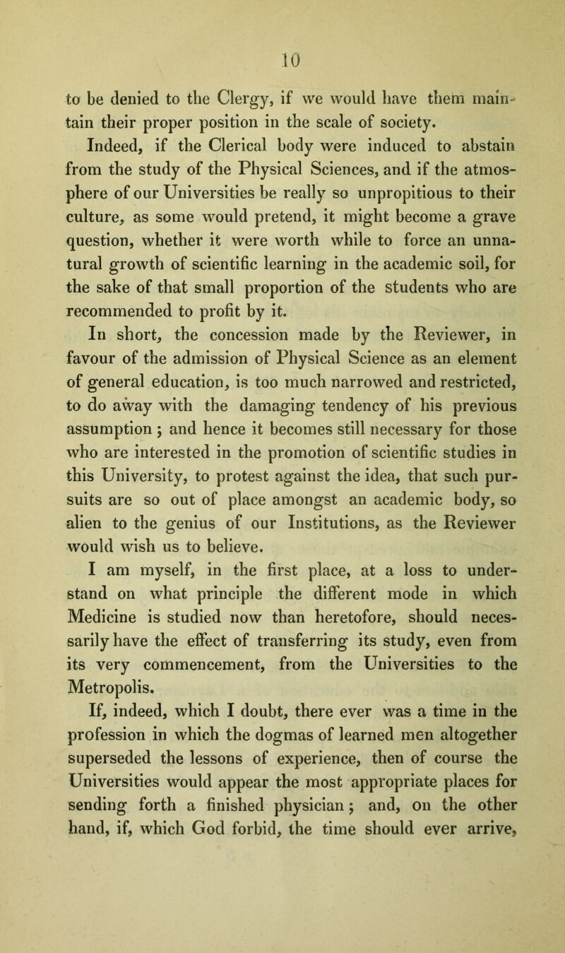 to be denied to the Clergy, if we would have them main- tain their proper position in the scale of society. Indeed, if the Clerical body were induced to abstain from the study of the Physical Sciences, and if the atmos- phere of our Universities be really so unpropitious to their culture, as some would pretend, it might become a grave question, whether it were worth while to force an unna- tural growth of scientific learning in the academic soil, for the sake of that small proportion of the students who are recommended to profit by it. In short, the concession made by the Reviewer, in favour of the admission of Physical Science as an element of general education, is too much narrowed and restricted, to do away with the damaging tendency of his previous assumption ; and hence it becomes still necessary for those who are interested in the promotion of scientific studies in this University, to protest against the idea, that such pur- suits are so out of place amongst an academic body, so alien to the genius of our Institutions, as the Reviewer would wish us to believe. I am myself, in the first place, at a loss to under- stand on what principle the different mode in which Medicine is studied now than heretofore, should neces- sarily have the effect of transferring its study, even from its very commencement, from the Universities to the Metropolis. If, indeed, which I doubt, there ever was a time in the profession in which the dogmas of learned men altogether superseded the lessons of experience, then of course the Universities would appear the most appropriate places for sending forth a finished physician; and, on the other hand, if, which God forbid, the time should ever arrive,