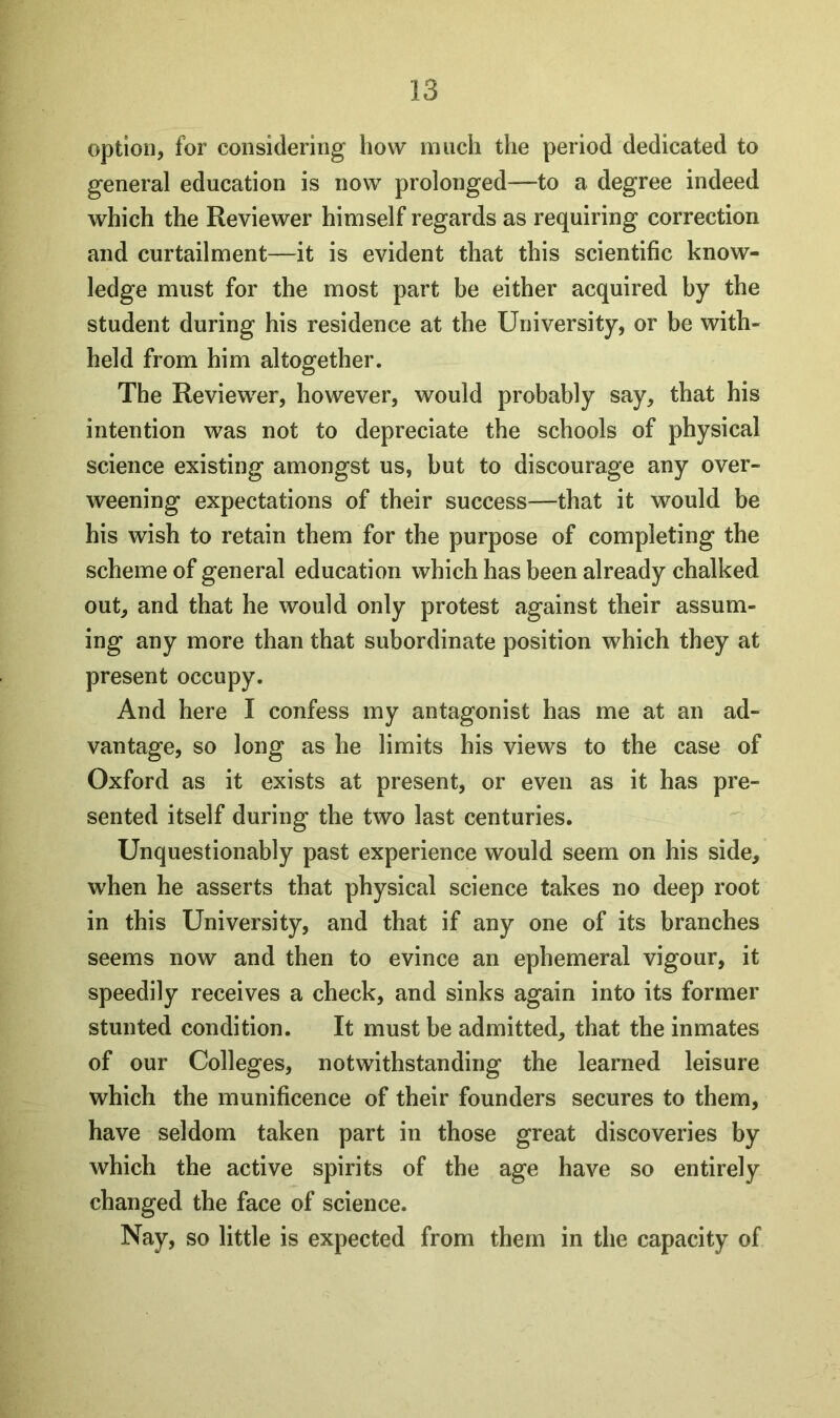 option, for considering how much the period dedicated to general education is now prolonged—to a degree indeed which the Reviewer himself regards as requiring correction and curtailment—it is evident that this scientific know- ledge must for the most part be either acquired by the student during his residence at the University, or be with- held from him altogether. The Reviewer, however, would probably say, that his intention was not to depreciate the schools of physical science existing amongst us, but to discourage any over- weening expectations of their success—that it would be his wish to retain them for the purpose of completing the scheme of general education which has been already chalked out, and that he would only protest against their assum- ing any more than that subordinate position which they at present occupy. And here I confess my antagonist has me at an ad- vantage, so long as he limits his views to the case of Oxford as it exists at present, or even as it has pre- sented itself during the two last centuries. Unquestionably past experience would seem on his side, when he asserts that physical science takes no deep root in this University, and that if any one of its branches seems now and then to evince an ephemeral vigour, it speedily receives a check, and sinks again into its former stunted condition. It must be admitted, that the inmates of our Colleges, notwithstanding the learned leisure which the munificence of their founders secures to them, have seldom taken part in those great discoveries by which the active spirits of the age have so entirely changed the face of science. Nay, so little is expected from them in the capacity of