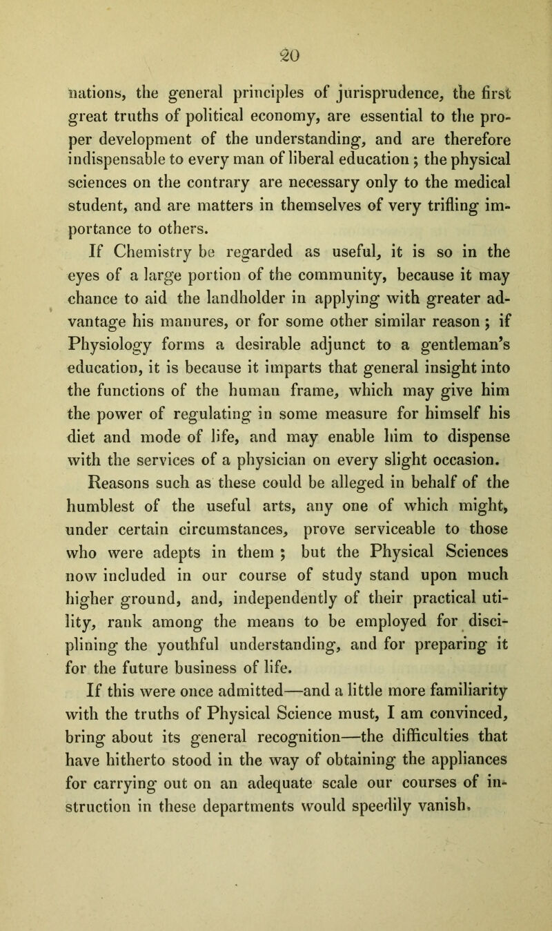 £0 nations, the general principles of jurisprudence, the first great truths of political economy, are essential to the pro- per development of the understanding, and are therefore indispensable to every man of liberal education ; the physical sciences on the contrary are necessary only to the medical student, and are matters in themselves of very trifling im- portance to others. If Chemistry be regarded as useful, it is so in the eyes of a large portion of the community, because it may chance to aid the landholder in applying with greater ad- vantage his manures, or for some other similar reason ; if Physiology forms a desirable adjunct to a gentleman’s education, it is because it imparts that general insight into the functions of the human frame, which may give him the power of regulating in some measure for himself his diet and mode of life, and may enable him to dispense with the services of a physician on every slight occasion. Reasons such as these could be alleged in behalf of the humblest of the useful arts, any one of which might, under certain circumstances, prove serviceable to those who were adepts in them ; but the Physical Sciences now included in our course of study stand upon much higher ground, and, independently of their practical uti- lity, rank among the means to be employed for disci- plining the youthful understanding, and for preparing it for the future business of life. If this were once admitted—and a little more familiarity with the truths of Physical Science must, I am convinced, bring about its general recognition—the difficulties that have hitherto stood in the way of obtaining the appliances for carrying out on an adequate scale our courses of in- struction in these departments would speedily vanish.