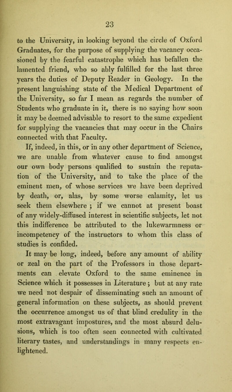 to the University, in looking beyond the circle of Oxford Graduates, for the purpose of supplying the vacancy occa- sioned by the fearful catastrophe which has befallen the lamented friend, who so ably fulfilled for the last three years the duties of Deputy Reader in Geology. In the present languishing state of the Medical Department of the University, so far I mean as regards the number of Students who graduate in it, there is no saying how soon it may be deemed advisable to resort to the same expedient for supplying the vacancies that may occur in the Chairs connected with that Faculty. If, indeed, in this, or in any other department of Science, we are unable from whatever cause to find amongst our own body persons qualified to sustain the reputa- tion of the University, and to take the place of the eminent men, of whose services we have been deprived by death, or, alas, by some worse calamity, let us seek them elsewhere ; if we cannot at present boast of any widely-diffused interest in scientific subjects, let not this indifference be attributed to the lukewarmness or incompetency of the instructors to whom this class of studies is confided. It may be long, indeed, before any amount of ability or zeal on the part of the Professors in those depart- ments can elevate Oxford to the same eminence in Science which it possesses in Literature; but at any rate we need not despair of disseminating such an amount of general information on these subjects, as should prevent the occurrence amongst us of that blind credulity in the most extravagant impostures, and the most absurd delu- sions, which is too often seen connected with cultivated literary tastes, and understandings in many respects en- lightened.