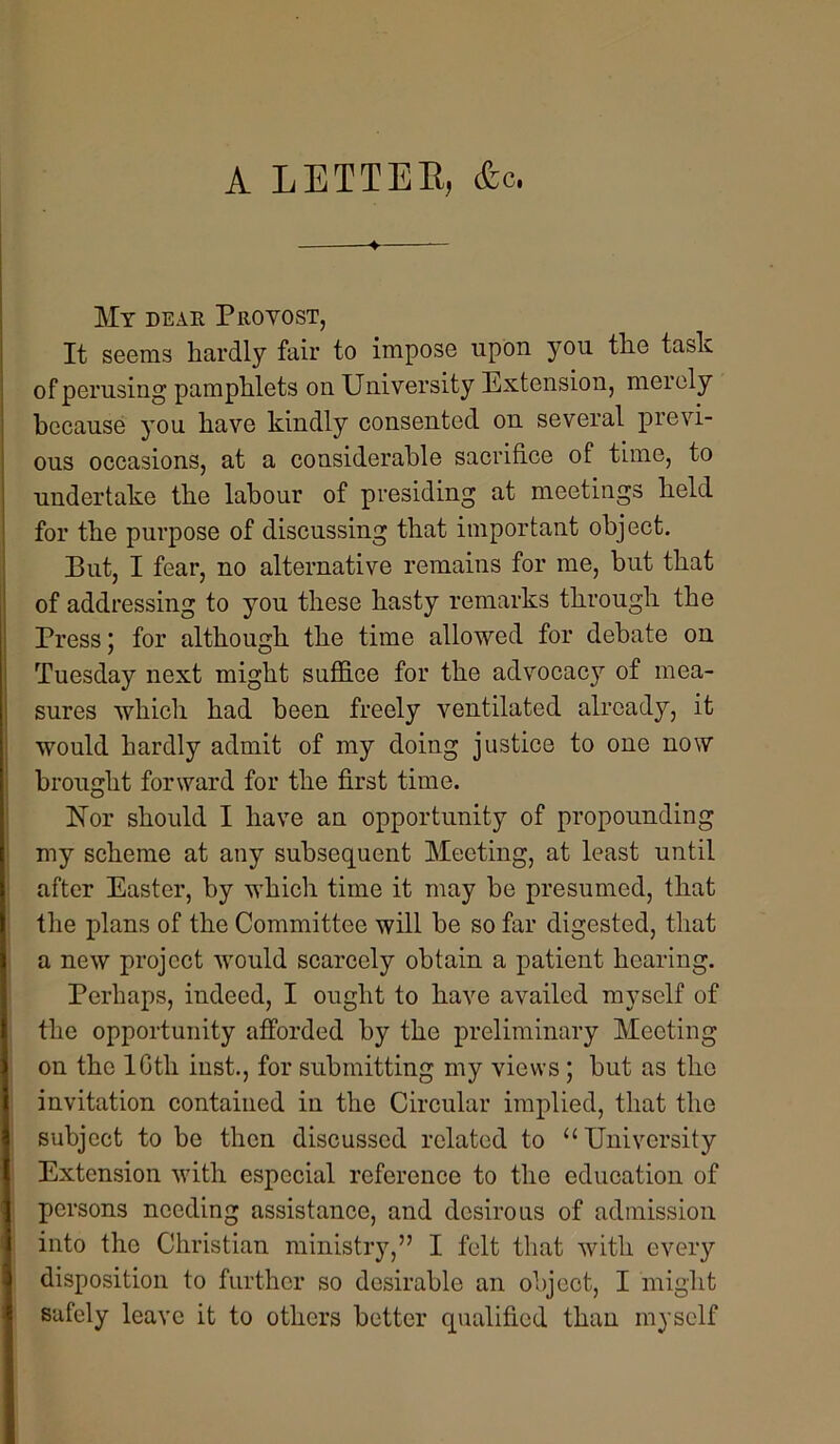 A LETTEE, &c, My dear Provost, It seems hardly fair to impose upon you the task of perusing pamphlets on University Extension, merely because you have kindly consented on several previ- ous occasions, at a considerable sacrifice of time, to undertake the labour of presiding at meetings held for the purpose of discussing that important object. But, I fear, no alternative remains for me, but that of addressing to you these hasty remarks through the Press 5 for although the time allowed for debate on Tuesday next might suffice for the advocacy of mea- sures which had been freely ventilated already, it would hardly admit of my doing justice to one now brought forward for the first time. bfor should I have an opportunity of propounding my scheme at any subsequent Meeting, at least until after Easter, by which time it may be presumed, that the plans of the Committee will be so far digested, that a new project would scarcely obtain a patient hearing. Perhaps, indeed, I ought to have availed myself of the opportunity afforded by the preliminary Meeting on the IGth inst., for submitting my views ; but as the invitation contained in the Circular implied, that the subject to bo then discussed related to “University Extension with especial reference to the education of persons needing assistance, and desirous of admission into the Christian ministry,” I felt that with every disposition to further so desirable an objoot, I might safely leave it to others better qualified than myself