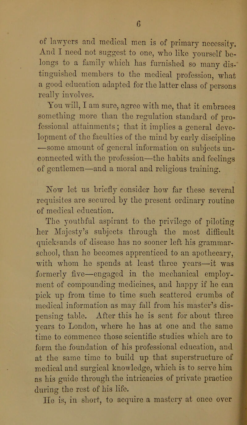 of lawyers and medical men is of primar}?' necessity. And I need not suggest to one, who like yourself be- longs to a family which has furnished so many dis-‘ tinguished members to the medical profession, what a good education adapted for the latter class of persons really involves. You will, I am sure, agree with mo, that it embraces something more than the regulation standard of pro- fessional attainments; that it implies a general deve- lopment of the faculties of the mind by early discipline —some amount of general information on subjects un- connected with the profession—the habits and feelings of gentlemen—and a moral and religious training. blow let us briefly consider how far these several requisites are secured by the present ordinary routine of medical education. The youthful aspirant to the privilege of piloting her Majesty’s subjects through the most difficult quicksands of disease has no sooner left his grammar- school, than he becomes apprenticed to an apothecary, with whom he spends at least three years—it was formerly five—engaged in the mechanical employ- ment of compounding medicines, and happy if he can pick up from time to time such scattered crumbs of medical information as may fall from his master’s dis- pensing table. After this he is sent for about three vears to London, where he has at one and the same time to commence those scientific studies which are to form the foundation of his professional education, and at the same time to build up that superstructure of medical and surgical knowledge, which is to serve him as his guide through the intricacies of private practice during the rest of his life. He is, in short, to acquire a mastery at once over