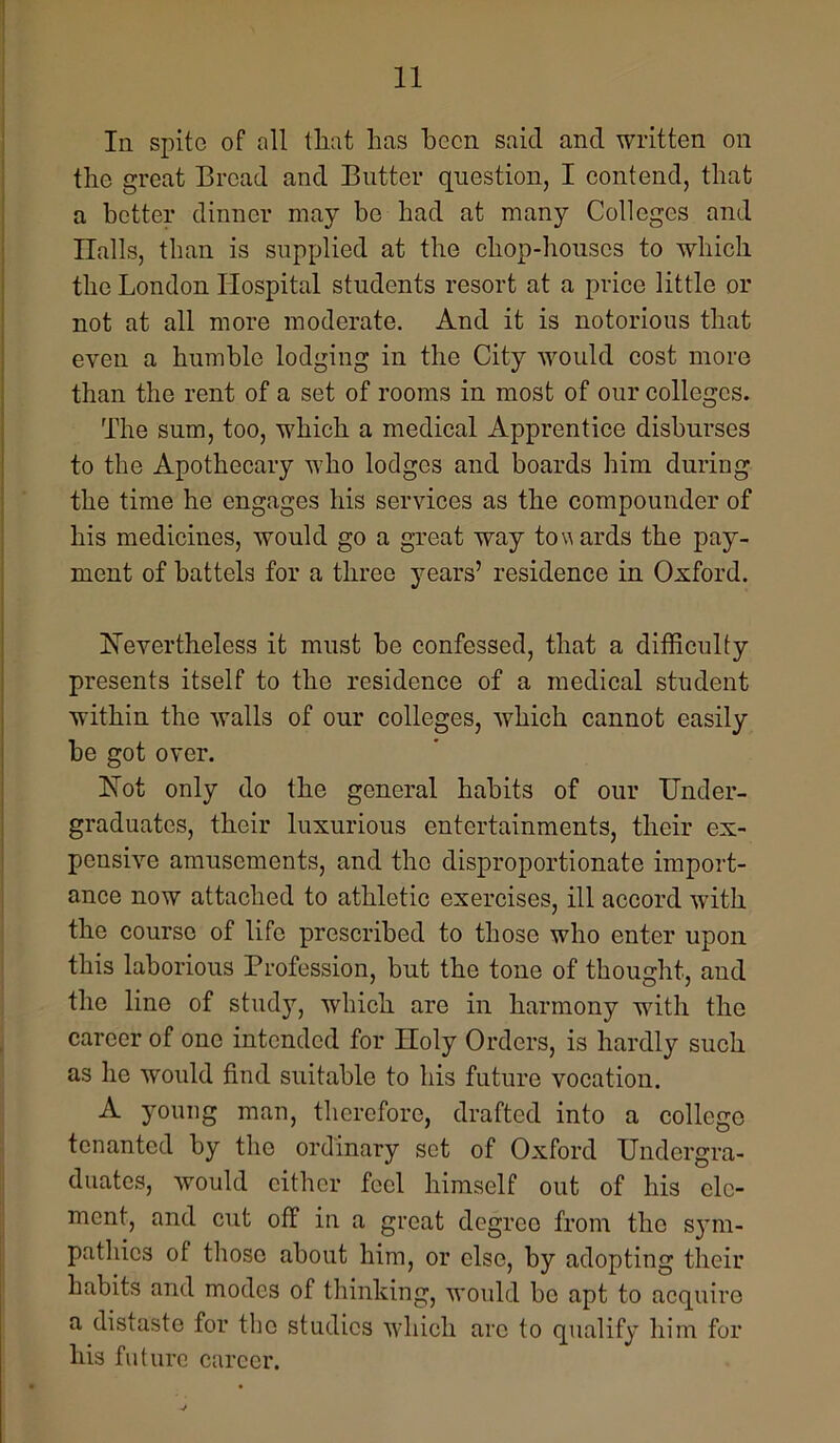 In spite of all that has been said and written on the great Bread and Butter question, I contend, that a better dinner may be had at many Colleges and Ilalls, than is supplied at the chop-houses to which the London Hospital students resort at a price little or not at all more moderate. And it is notorious that even a humble lodging in the City would cost more than the rent of a set of rooms in most of our colleges. The sum, too, which a medical Apprentice disburses to the Apothecary who lodges and boards him during the time he engages his services as the compounder of his medicines, would go a great way towards the pay- ment of battels for a three years’ residence in Oxford. hievertheless it must be confessed, that a difficulty presents itself to the residence of a medical student within the walls of our colleges, which cannot easily he got over. h[ot only do the general habits of our Under- graduates, their luxurious entertainments, their ex- pensive amusements, and the disproportionate import- ance now attached to athletic exercises, ill accord with the course of life prescribed to those who enter upon this laborious Profession, but the tone of thought, and the line of study, which are in harmony with the career of one intended for Holy Orders, is hardly such as he would find suitable to his future vocation. A jmung man, therefore, drafted into a college tenanted by the ordinary set of Oxford Undergra- duates, would cither feel himself out of his ele- ment, and cut off in a great degree from the sjmi- pathics of those about him, or else, by adopting their habits and modes of thinking, would bo apt to acquire a distaste for the studies which arc to qualify him for his future career.