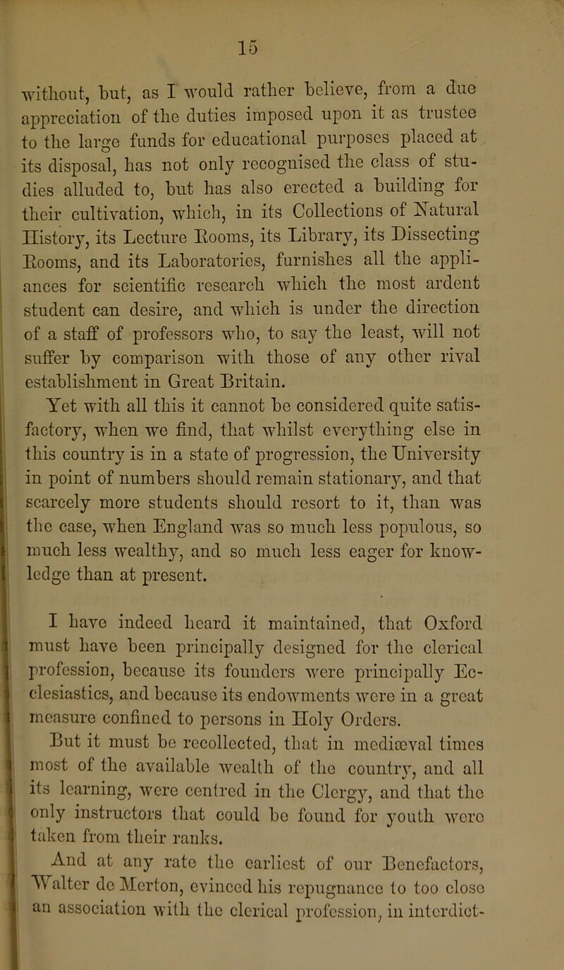 witliout, but, as I would rather believe, from a due appreciation of tlie duties imposed upon it as trustee to the large funds for educational purposes placed at its disposal, has not only recognised the class of stu- dies alluded to, but has also erected a building for their cultivation, which, in its Collections of Natural History, its Lecture Eooms, its Library, its Dissecting Eooms, and its Laboratories, furnishes all the appli- ances for scientific research which the most ardent student can desire, and which is under the direction of a staff of professors who, to say the least, will not suffer by comparison with those of any other rival establishment in Great Britain. Yet with all this it cannot be considered quite satis- factory, when we find, that whilst everything else in this country is in a state of progression, the University in point of numbers should remain stationary, and that scarcely more students should resort to it, than was the case, when England was so much less populous, so much less wealthy, and so much less eager for know- ledge than at present. I have indeed heard it maintained, that Oxford must have been principally designed for the clerical profession, because its founders were principally Ec- clesiastics, and because its endowments were in a great measure confined to persons in Holy Orders. But it must be recollected, that in mcdimval times most of the available wealth of the countrv, and all its learning, were centred in the Clergy, and that the only instructors that could bo found for youth were taken from their ranks. And at any rate the earliest of our Benefactors, Walter do Merton, evinced his repugnance to too close an association with the clerical profession, in interdict-