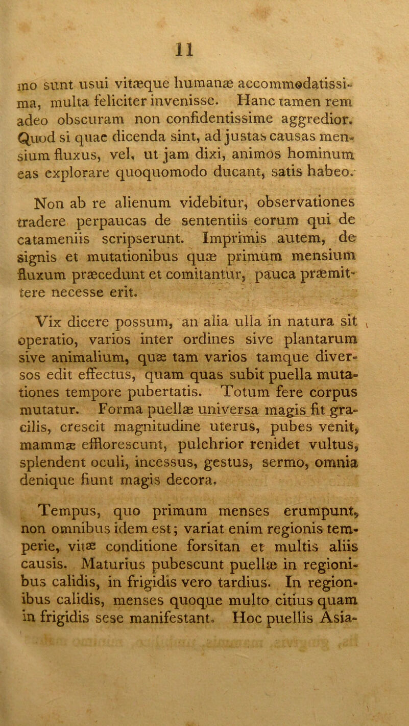 mo sunt usui vitasque humanas accommodatissi- ma, multa feliciter invenisse. Hanc lamen rem adeo obsciiram non confidentissime aggredior. Quud si quae dicenda sint, ad justas causas men- sium fluxus, vel, ut jam dixi, animos hominuni eas explorare quoquomodo diicant, satis habeo. Non ab re alienum videbitur, observationes tradere perpaucas de sententiis eorum qui de catameniis scripserunt. Imprimis autem, de signis et mutationibus quae primiim mensium fluxum praecedunt et comitantur, pauca praemit- tere necesse erit. Vix dicere possum, an alia ulla in natura sit ^ operatio, varios inter ordines sive plantarum sive animalium, quae tarn varios tamque diver- sos edit effectus, quam quas subit puella muta- tiones tempore pubertatis. Totum fere corpus mutatur. Forma puellae universa magis jit gra- cilis, crescit magnitudine uterus, pubes venit, mammas eiflorescunt, pulchrior renidet vultus, splendent oculi, incessus, gestus, sermo, omnia denique Hunt magis decora. Tempus, quo primum menses erumpunt^ non omnibus idem est; variat enim regionis tem- perie, vitae conditione forsitan et multis aliis causis. Maturius pubescunt puellae in regioni- bus calidis, in frigidis vero tardius. In region- ibus calidis, menses quoque multa citius quam in frigidis sese manifestant. Hoc puellis Asia-