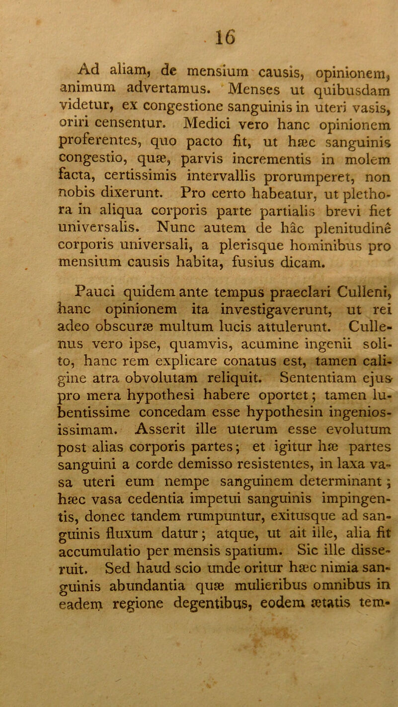 Ad aiiam, de mensium causis, opinionem, animum advertamus. Menses ut quibusdam videtur, ex congestione sanguinis in uteri vasis, oriri censentur. Medici vero hanc opinionem proferentes, quo pacto fit, ut hsBc sanguinis congestio, quse, parvis incrementis in molem facta, certissimis intervallis prorumperet, non nobis dixerunt. Pro certo habeatur, ut pletho- ra in aliqua corporis parte partialis brevi fiet universalis. Nunc autem de hac plenitudine corporis universali, a plerisque hominibus pro mensium causis habita, fusius dicam. Pauci quidem ante tempus praeclari Culleni, hanc opinionem ita investigaverunt, ut rei adeo obscurse multum lucis attulerunt. Culle- nus vero ipse, quamvis, acumine ingenii soli- to, hanc rem explicare conatus est, tamen cali- gine atra obvolutam reliquit. Sententiam ejus pro mera hypothesi habere oportet; tamen lu- bentissime concedam esse hypothesin ingenios- issimam. Asserit ille uterum esse evolutum post alias corporis partes; et igitur hse partes sanguini a corde demisso resistentes, in laxa va» sa uteri eum nempe sanguinem determinant; hsec vasa cedentia impetui sanguinis impingen- tis, donee tandem rumpuntur, exitusque ad san- guinis Iluxum datur; atque, ut ait ille, alia fit accumulatio per mensis spatium. Sic ille disse- ruit. Sed baud scio unde oritur ha3c nimia san- guinis abundantia quse mulieribus omnibus in eadein regione degentibus, eodem tetatis tern-