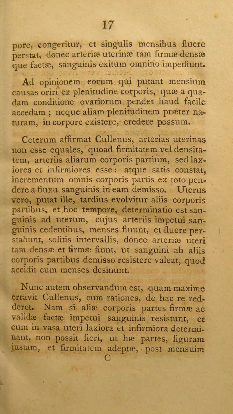 pore, congeritur, et singulis mensibus fluere perstat, donee arteri?e uterinse tarn firmse densse que faetje, sanguinis exitum omnino impediunt. Ad opinioncm eorum; qui putant mensium causas oriri' ex plcnltudine corporis, quse a qua- d,am conditione ovariorum pendet hand facile accedam ; neque aliam plenitudinem prseter na- turam, in corpora existere,: credere possum. Cetcrum affirmat Cullenus, arterias uterinas non esse equales, quoad firmitatem vel densita- tem, arteriis aliarum corporis partium, sed lax-., iores et infirmiores esse: atque satis constat, incrementum omnis corporis partis ex toto pen- dereafiuxn sanguinis in earn demisso. Uterus vero, putat ille, tardius evolvitur aliis corporis partibus, et hoc tempore, determinatio est san- guinis ad uterum, cujus arteriis impetui san- guinis cedentibus, menses fluunt, et fluere per- stabunt, solids intervallis, donee arterise uteri tarn denste et flrmse fiunt, ut sanguini ab aliis corporis partibus demisso resistere valeat, quod accidit cum menses desinunt. Nunc autem observandum est, -quam maxime erravit Cullenus, cum rationes, de hac re red- deret. Nam si alise corporis partes firmse ac validse factae impetui sanguinis resistunt, et cum in vasa uteri laxiora et infirmiora determi- nant, non possit fieri, ut hte partes, figuram Rustam, et firmitatem adeptte, - post mensuim C