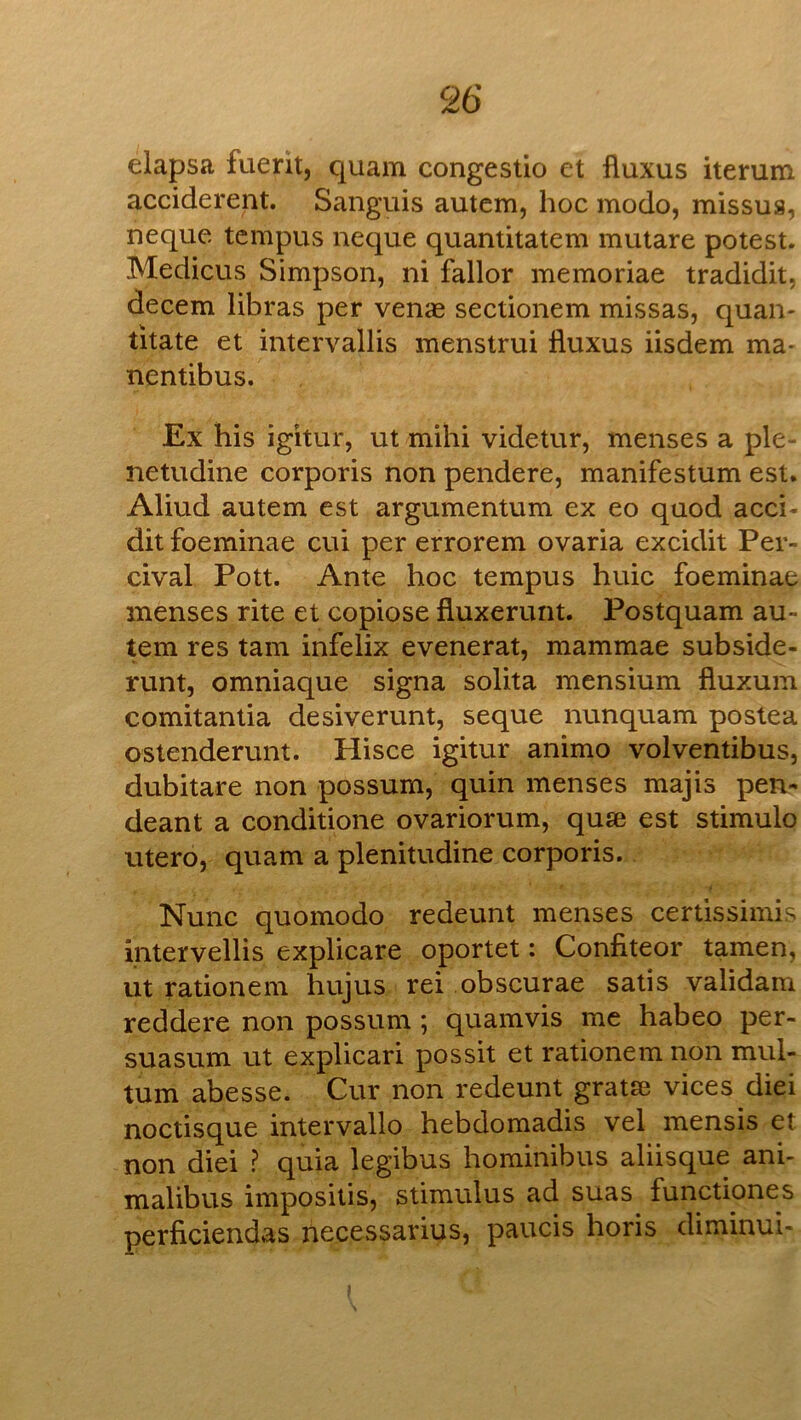 eiapsa fuerit, quam congestio et fluxus iterum acciderent. Sanguis autcm, hoc modo, missus, neque tcmpus neque quantitatem mutare potest. Medicus Simpson, ni fallor memoriae tradidit, decern libras per venae sectionem missas, quan- titate et intervallis menstrui Iluxus iisdem ma* nentibus. Ex his igitur, ut mihi videtur, menses a ple- netudine corporis non pendere, manifestum est. Aliud autem est argumentum ex eo quod acci- dit foeminae cui per errorem ovaria excidit Per- cival Pott. Ante hoc tempus huic foeminae menses rite et copiose fluxerunt. Postquam au- tem res tarn infelix evenerat, mammae subside- runt, omniaque signa solita mensium fluxum comitantia desiverunt, seque nunquam postea ostenderunt. Hisce igitur animo volventibus, dubitare non possum, quin menses majis pen- deant a conditione ovariorum, quse est stimulo utero, quam a plenitudine corporis. Nunc quomodo redeunt menses certissimis intervellis explicate oportet: Confiteor tamen, ut rationem hujus rei obscurae satis validam reddere non possum ; quamvis me habeo per- suasum ut explicari possit et rationem non mul- tum abesse. Cur non redeunt gratse vices diei noctisque intervallo hebdomadis vel mensis et non diei ? quia legibus hominibus aliisque ani- malibus impositis, stimulus ad suas functiones perficiendas necessarius, paucis horis diminui-