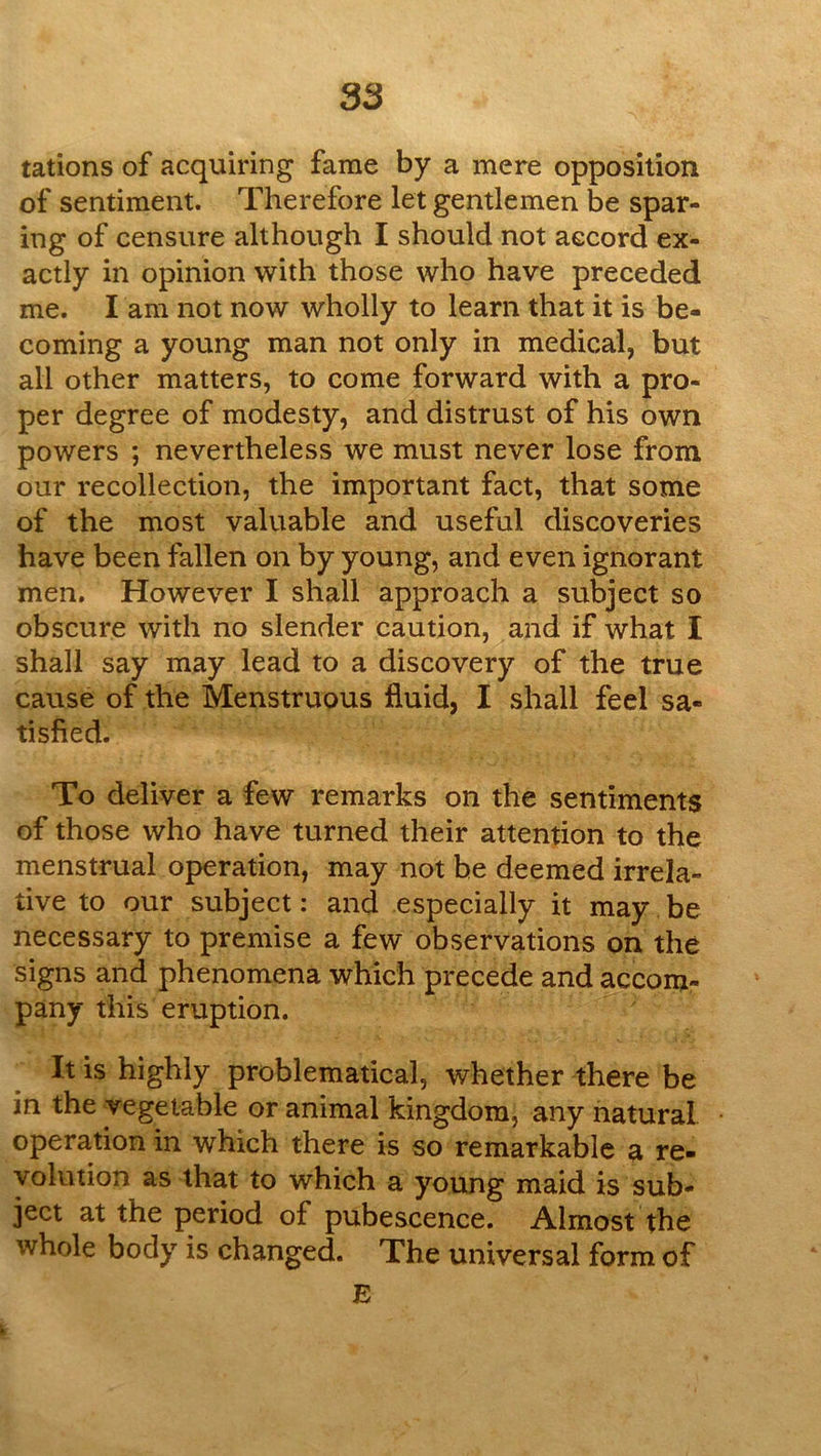 tations of acquiring fame by a mere opposition of sentiment. Therefore let gentlemen be spar- ing of censure although I should not accord ex- actly in opinion with those who have preceded me. I am not now wholly to learn that it is be- coming a young man not only in medical, but all other matters, to come forward with a pro- per degree of modesty, and distrust of his own powers ; nevertheless we must never lose from our recollection, the important fact, that some of the most valuable and useful discoveries have been fallen on by young, and even ignorant men. However I shall approach a subject so obscure with no slender caution, and if what I shall say may lead to a discovery of the true cause of the Menstruous fluid, I shall feel sa- tisfied. To deliver a few remarks on the sentiments of those who have turned their attention to the menstrual operation, may not he deemed irrela- tive to our subject: and especially it may be necessary to premise a few observations on the signs and phenomena which precede and accom- pany this eruption. It is highly problematical, whether there be in the vegetable or animal kingdom, any natural operation in which there is so remarkable a re- volution as that to which a young maid is sub- ject at the period of pubescence. Almost the whole body is changed. The universal form of E