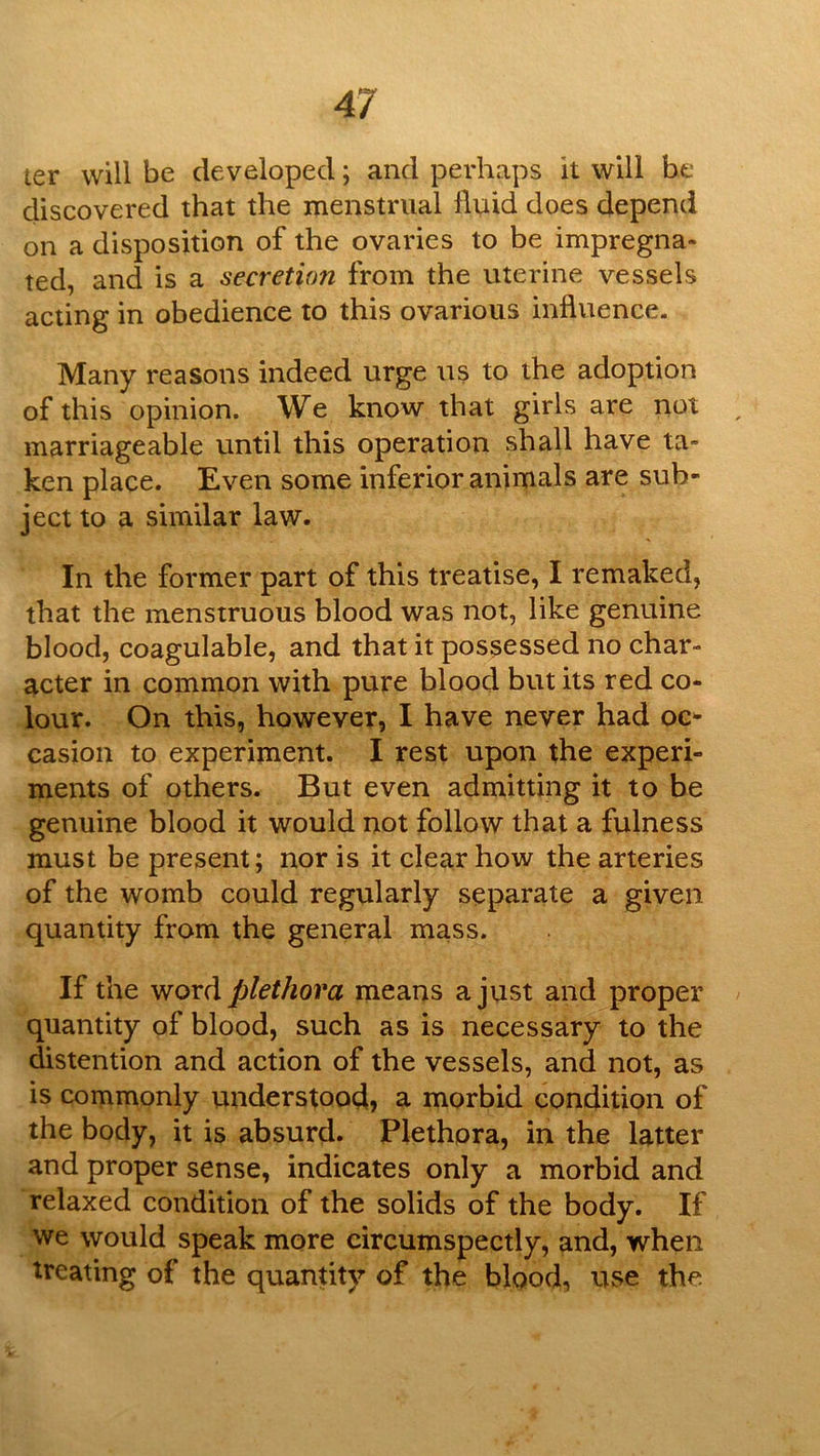 ter will be developed; and perhaps it will he discovered that the menstrual Iluid does depend on a disposition of the ovaries to be impregna- ted, and is a secretion from the uterine vessels acting in obedience to this ovarioiis influence. Many reasons indeed urge us to the adoption of this opinion. We know that girls are not marriageable until this operation shall have ta- ken place. Even some inferior animals are sub- ject to a similar law. In the former part of this treatise, I remaked, that the menstruous blood was not, like genuine blood, coagulable, and that it possessed no char- acter in common with pure blood but its red co- lour. On this, however, I have never had oc- casion to experiment. I rest upon the experi- ments of others. But even admitting it to be genuine blood it would not follow that a fulness must be present; nor is it clear how the arteries of the womb could regularly separate a given quantity from the general mass. If the ^noxA plethora means a just and proper quantity of blood, such as is necessary to the distention and action of the vessels, and not, as is commonly vinderstood, a morbid condition of the body, it is absurd. Plethora, in the latter and proper sense, indicates only a morbid and relaxed condition of the solids of the body. If we would speak more circumspectly, and, when treating of the quantity of the blood, use the