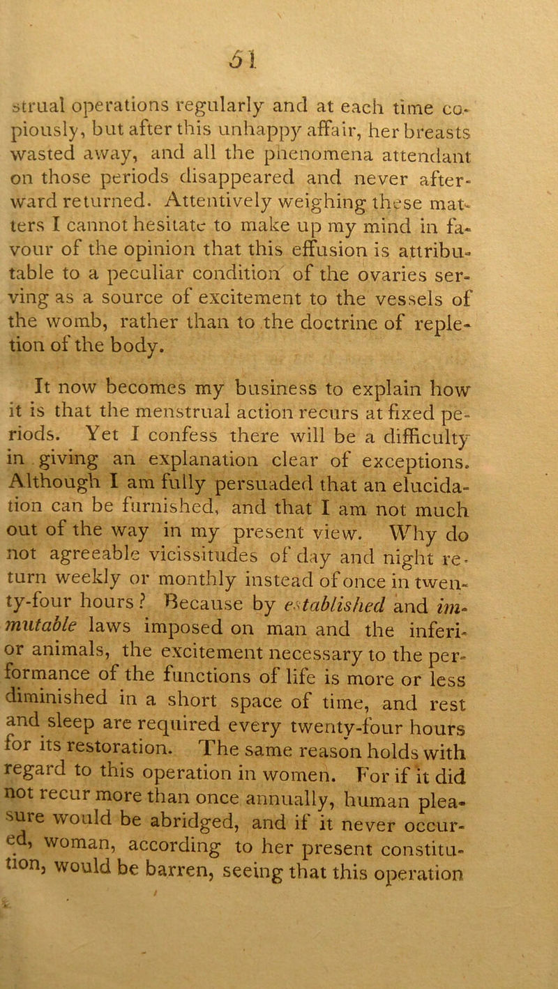 btrual operations regularly and at each time co- piously, but after this unhappy affair, her breasts wasted away, and all the piienomena attendant on those periods disappeared and never after- ward returned. Attentively weighing these mat- ters I cannot hesitate to make up my mind in fa- vour of the opinion that this effusion is attribu- table to a peculiar condition of the ovaries ser- ving as a source of excitement to the vessels of the womb, rather than to the doctrine of reple- tion of the body. It now becomes my business to explain how it is that the menstrual action recurs at fixed pe- riods. Yet I confess there will be a difficulty in giving an explanation clear of exceptions. Although I am fully persuaded that an elucida- tion can be furnished, and that I am not much out of the way in my present view. Why do not agreeable vicissitudes of day and night re- turn weekly or monthly instead of once in twen- ty-four hours ? Because by e-<tablished and im- niiitaole laws imposed on man and the inferi- or animals, the excitement necessary to the per- formance of the functions of life is more or less diminished in a short space of time, and rest and sleep are required every twenty-four hours for its restoration. The same reason holds with regard to this operation in women. Kor if it did not recur more than once annually, human plea- sure would be abridged, and if it never occur- ed, woman, according to her present constitu- tion, would be barren, seeing that this operation