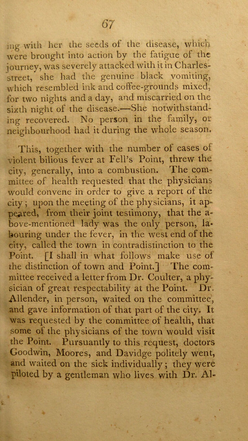 mg wiih her ihe seeds of the disease, which were brought into action by the fatigue of the journey, was severely attacked with it in Charles- street, she had the genuine black vomiting, which resembled ink and coffee-grounds mixed, for two nights and a day, and miscarried on the sixth night of the disease.—She notwithstand- ing recovered. No person in the family, or neighbourhood had it during the whole season. This, together with the number of cases of violent bilious fever at Fell’s Point, threw the city, generally, into a combustion. The com- mittee of health requested that the physicians would convene in order to give a report of the city; upon the meeting of the physicians, it ap^ peered, from their joint testimony, that the a- bove-mentioned lady was the only person, la- bouring under the fever, in the west end of the city, called the town in contradistinction to the Point. [I shall in what follows make use of the distinction of town and Point.] The com- mittee received a letter from Dr. Coulter, a phy- sician of great respectability at the Point. Dr. Allender, in person, waited on the committee, and gave information of that part of the city. It was requested by the committee of health, that some of the physicians of the town would visit the Point. Pursuantly to this request, doctors Goodwin, Moores, and Davidge politely went, and waited on the sick individually; they were piloted by a gentleman who lives with Dr. Al-