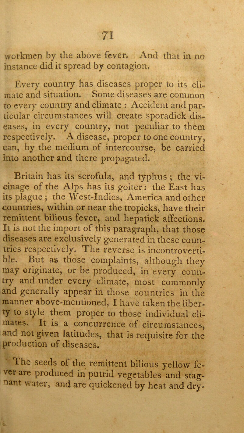 workmen by the above fever. And that in no instance did it spread by contagion. Every country has diseases proper to its cli- mate and situation. Some diseases are common to every country and climate : Accident and par- ticular circumstances will create sporadick dis- eases, in every country, not peculiar to them respectively. A disease, proper to one country, can, by the medium of intercourse, be carried into another and there propagated. Britain has its scrofula, and typhus ; the vi- cinage of the Alps has its goiter; the East has its plague ; the West-Indies, America and other countries, within or near the tropicks, have their remittent bilious fever, and hepatick affections. It is not the import of this paragraph, that those diseases are exclusively generated in these coun- tries respectively. The reverse is incontroverti- ble. But as those complaints, although they may originate, or be produced, in every coun- try and under every climate, most commonly and generally appear in those countries in the manner above-mentioned, I have taken the liber- ty to style them proper to those individual cli- mates. It is a concurrence of circumstances, and not given latitudes, that is requisite for the production of diseases. * The seeds of the remittent bilious yellow fe- ver are produced in putrid vegetables and stag- nant water, and are quickened by heat and dry-