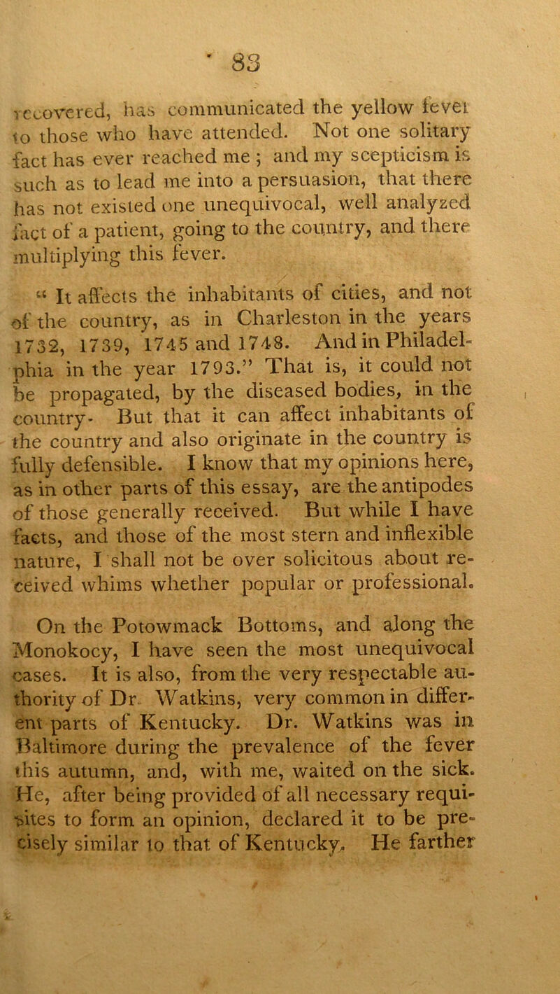 recovered, has communicated the yellow t'evet to those who have attended. Not one solitary fact has ever reached me ; and my scepticism is such as to lead me into a persuasion, that there has not existed one unequivocal, well analyzed fact of a patient, going to the country, and there multiplying this fever. It affects the inhabitants of cities, and not of the country, as in Charleston in the years 1732, 1739, 1745 and 1748. And in Philadel- phia in the year 1793.” That is, it could not be propagated, by the diseased bodies, in the country- But that it can affect inhabitants of the country and also originate in the country is fully defensible. I know that my opinions here, as in other parts of this essay, are the antipodes of those generally received. But while I have facts, and those of the most stern and inflexible nature, I shall not be over solicitous about re- ceived whims whether popular or professional. On the Potowmack Bottoms, and along the Monokocy, I have seen the most unequivocal cases. It is also, from the very respectable au- thority of Dr Watkins, very common in differ- ent parts of Kentucky. Dr. Watkins was in Baltimore during the prevalence of the fever this autumn, and, with me, waited on the sick. He, after being provided of all necessary requi- ■sites to form an opinion, declared it to be pre- cisely similar to that of Kentucky. He farther