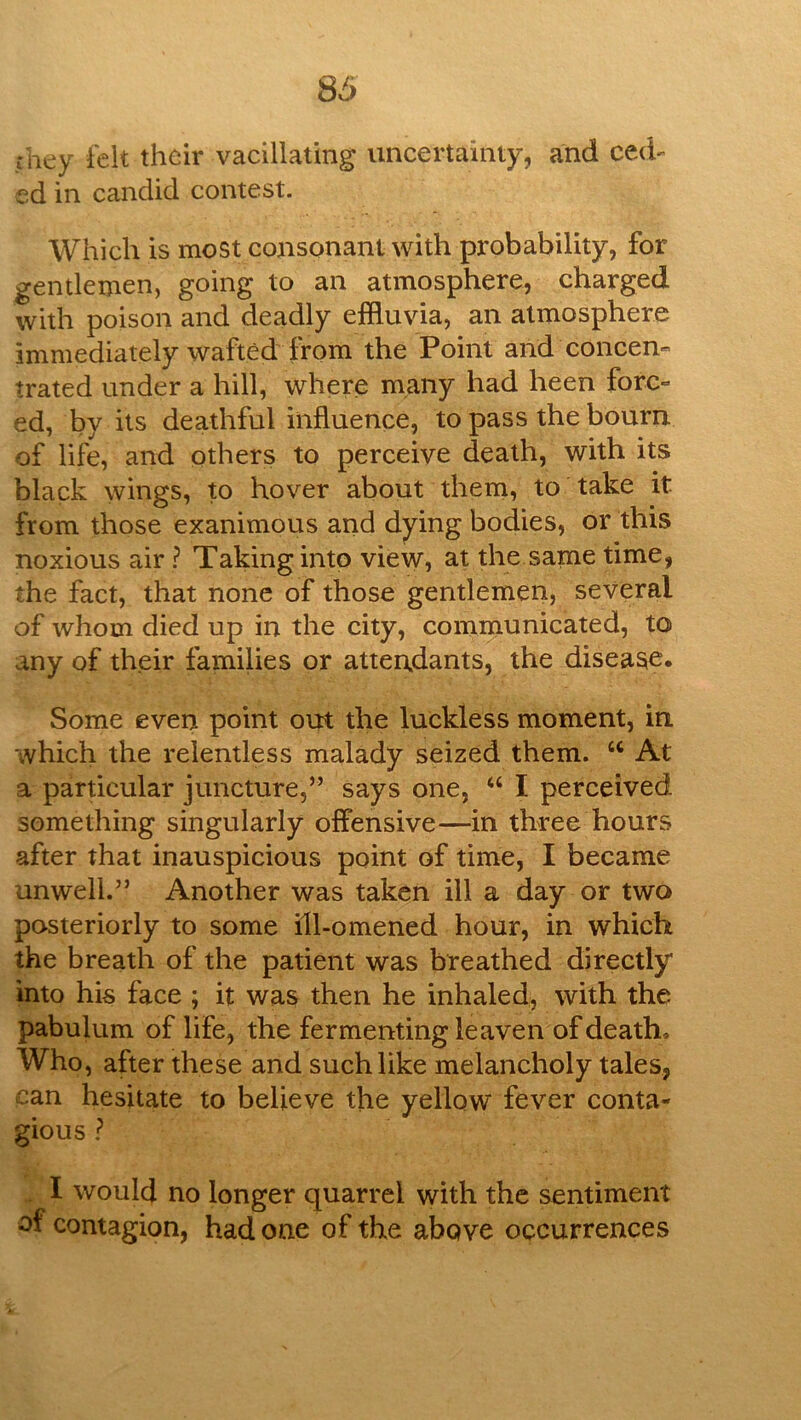 they i'elt their vacillating uncertainty, and ced- ed in candid contest. Which is most consonant with probability, for gentlemen, going to an atmosphere, charged with poison and deadly effluvia, an atmosphere immediately wafted from the Point and concen- trated under a hill, where many had heen forc- ed, by its deathful influence, to pass the bourn of life, and others to perceive death, with its black wings, to hover about them, to take it from those exanimous and dying bodies, or this noxious air ? Taking into view, at the same time, the fact, that none of those gentlemen, several of whom died up in the city, communicated, to any of their families or attendants, the disease. Some even point out the luckless moment, in which the relentless malady seized them. “ At a particular juncture,” says one, “ I perceived something singularly offensive—in three hours after that inauspicious point of time, I became unwell.” Another was taken ill a day or two posteriorly to some ill-omened hour, in which the breath of the patient was breathed directly into his face ; it was then he inhaled, with the pabulum of life, the fermenting leaven of death. Who, after these and suchlike melancholy tales, can hesitate to believe the yellow fever conta- gious ? I would no longer quarrel with the sentiment of contagion, had one of the above occurrences