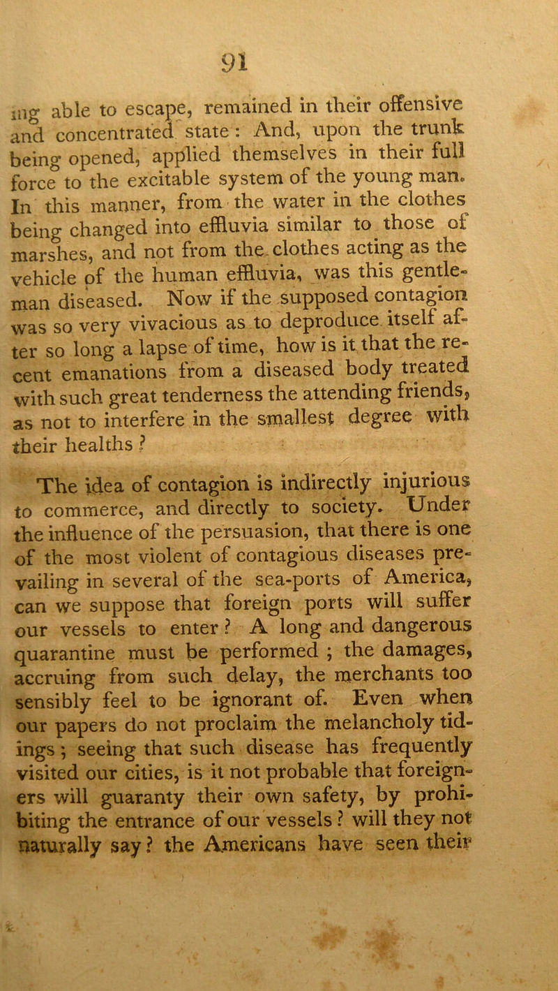 iii<y able to escape, remained in their offensive and concentrated state : And, upon the trunk bein^ opened, applied themselves in their full force to the excitable system of the young man. In this manner, from the water in the clothes being changed into effluvia similar to those of marshes, and not from the. clothes acting as the vehicle of the human effluvia, was this gentle® man diseased. Now if the supposed contagion was so very vivacious as to deproduce itself af- ter so long a lapse of time, how is it that the re- cent emanations from a diseased body treated with such great tenderness the attending friends, as not to interfere in the smallest degree with their healths ? The idea of contagion is indirectly injurious to commerce, and directly to society. Under the inftuence of the persuasion, that there is one of the most violent of contagious diseases pre- vailing in several of the sea-ports of America, can we suppose that foreign ports will suffer our vessels to enter ? A long and dangerous quarantine must be performed ; the damages, accruing from such delay, the merchants too sensibly feel to be ignorant of. Even when our papers do not proclaim the melancholy tid- ings ; seeing that such disease has frequently visited our cities, is it not probable that foreign- ers will guaranty their own safety, by prohi- biting the entrance of our vessels ? will they not naturally say ? the Americans have seen their