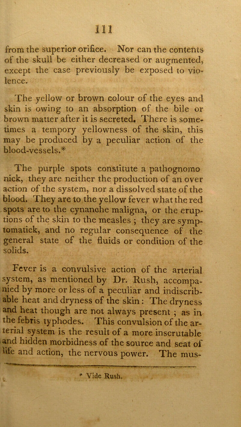 from the superior orifice. Nor can the contents of the skull be either decreased or augmented, except the case previously be exposed to vio- lence. The yellow or brown colour of the eyes and skin is owing to an absorption of the bile or brown matter after it is secreted. There is some- times a tempory yellowness of the skin, this may be produced by a peculiar action of the blood-vessels.* The purple spots constitute a pathognomo nick, they are neither the production of an over action of the system, nor a dissolved state of the blood. They are to the yellow fever what the red spots are to the cynanche maligna, or the erup- tions of the skin to the measles ; they are symp- tomatick, and no regular consequence of the general state of the fluids or condition of the solids. Fever is a convulsive action of the arterial system, as mentioned by Dr. Rush, accompa- nied by more or less of a peculiar and indiscrib- able heat and dryness of the skin: The dryness and heat though are not always present ; as iiv the febris ty phodes. This convulsion of the ar- terial system is the result of a more inscrutable and hidden morbidness of the source and seat of life and action, the nervous power. The mus- * Vide Rush.