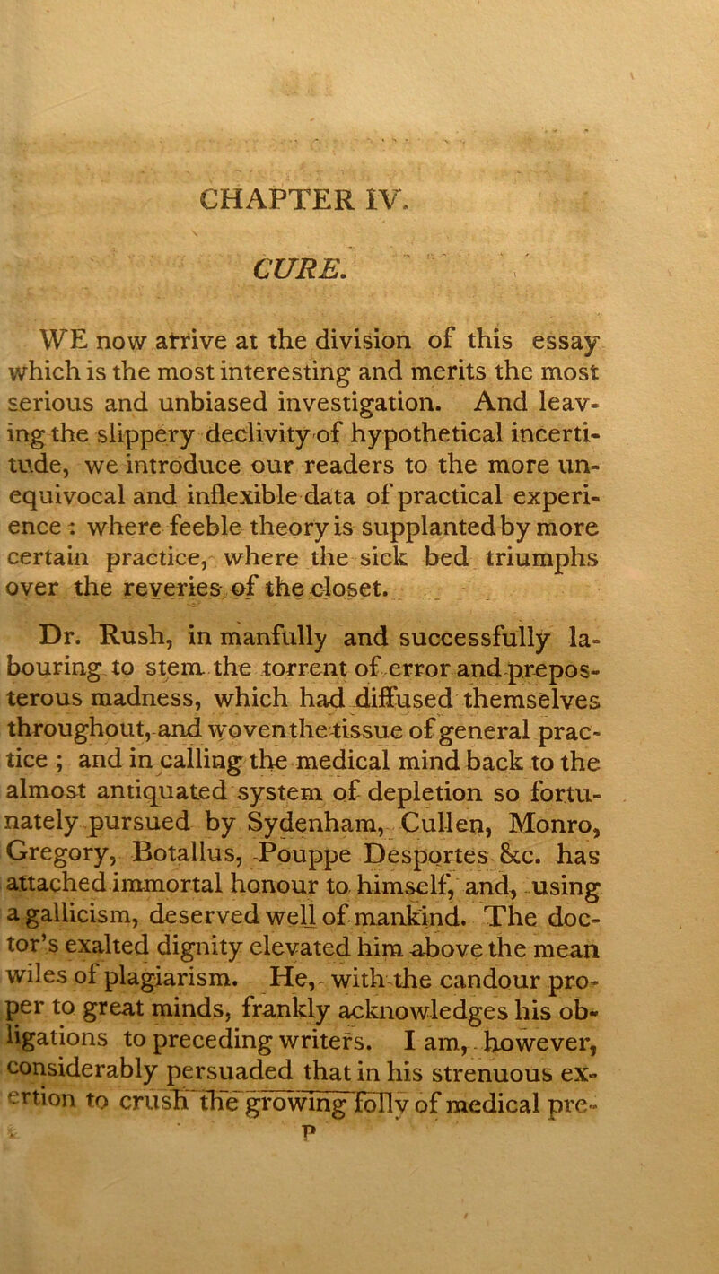 CHAPTER IV. CURE. WE now atrive at the division of this essay which is the most interesting and merits the most serious and unbiased investigation. And leav- ing the slippery declivity of hypothetical incerti- tude, we introduce our readers to the more un- equivocal and inflexible data of practical experi- ence : where feeble theory is supplanted by more certain practice, where the sick bed triumphs over the reveries uf the eioset. Dr. Rush, in manfully and successfully la- bouring to stem the torrent of error and prepos- terous madness, which had diffused themselves throughout, and wo vent he tissue of general prac- tice ; and in calling the medical mind back to the almost antiquated system of depletion so fortu- nately pursued by Sydenham, Cullen, Monro, Gregory, Botallus, Pouppe Desportes &tc. has attached immortal honour to himself, and, using a gallicism, deserved well of niankind. The doc- tor’s exalted dignity elevated him above the mean wiles of plagiarism. He,, with the candour pro^ per to great minds, frankly acknowledges his ob- ligations to preceding writers. I am, however, considerably persuaded that in his strenuous ex- ertion to crush the growing folly of medical pie- p