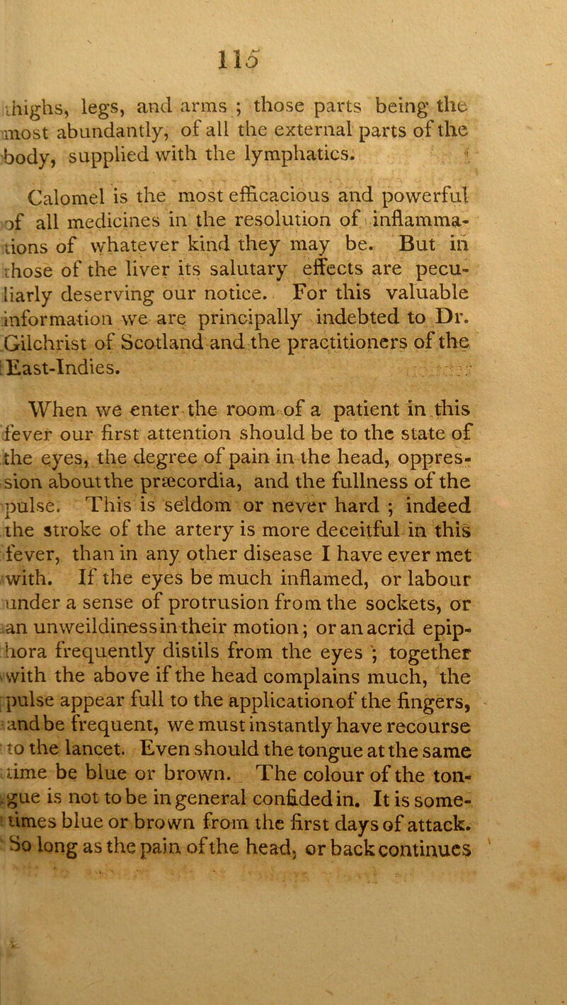 ihighs, legs, and arms ; those parts being the most abundantly, of all the external parts of the body, supplied with the lymphatics. Calomel is the most efficacious and powerful of all medicines in the resolution of t inflamma- tions of whatever kind they may be. But hi those of the liver its salutary effects are pecu- liarly deserving our notice. For this valuable information we are; principally indebted to Dr. .Gilchrist of Scotland and the practitioners of the, [East-Indies. When we enter the room-of a patient in ,this fever our first attention should be to the state of the eyes, the degree of pain in the head, oppres- sion about the praicordia, and the fullness of the pulse. This is seldom or never hard ; indeed the stroke of the artery is more deceitful in this fever, than in any other disease I have ever met with. If the eyes be much inflamed, or labour under a sense of protrusion from the sockets, or .an unweildiness in their motion; or an acrid epip- hora frequently distils from the eyes together ^with the above if the head complains much, the I pulse appear full to the application of the fingers, = and be frequent, we must instantly have recourse to the lancet. Even should the tongue at the same time be blue or brown. The colour of the ton- . gue is not to be in general confided in. It is some- ’ limes blue or brown from the first days of attack. ' So long as the pain of the head, or back continues