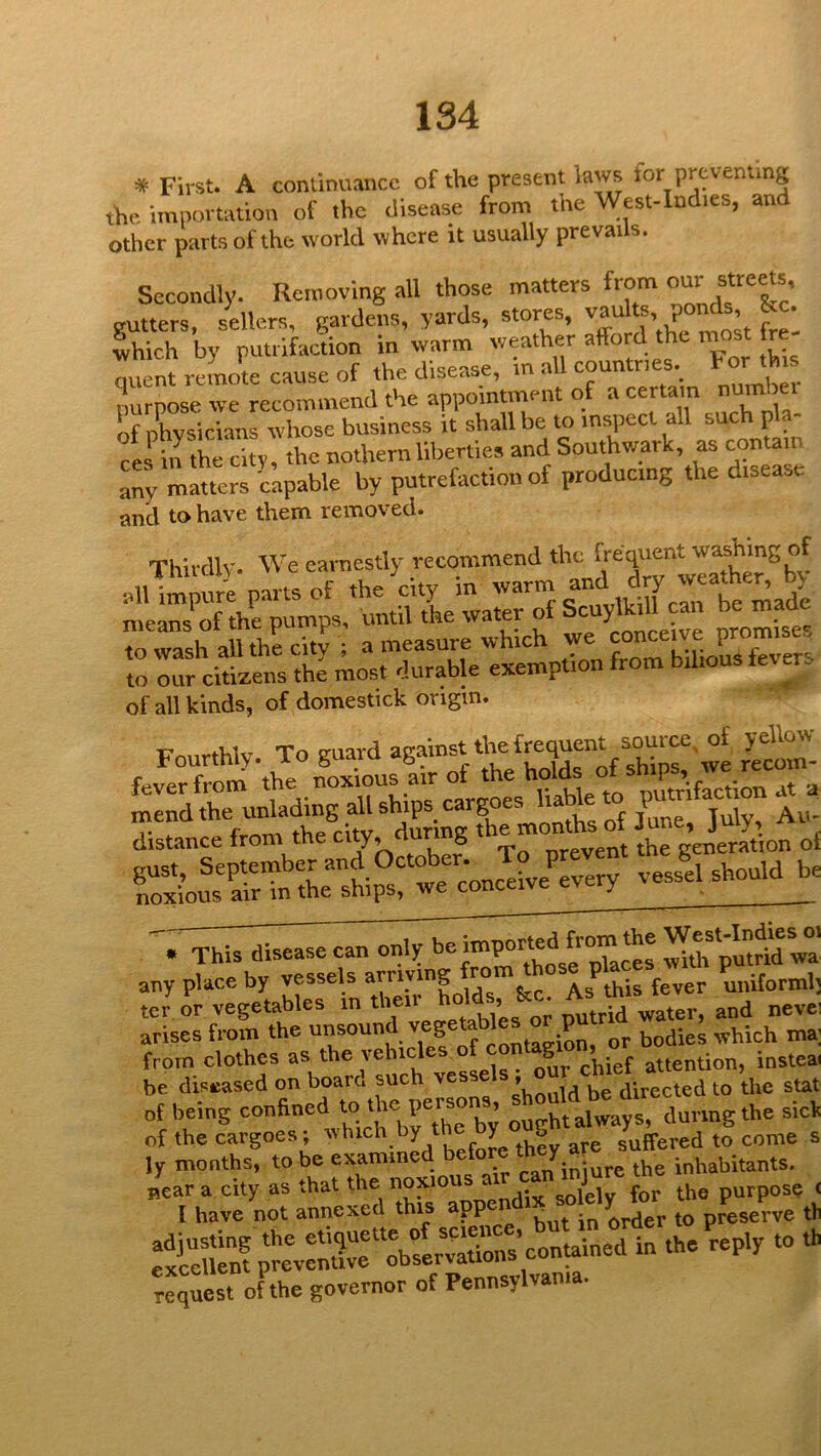 * First. A continuance of the present laws for preventing the importation of the disease from the West-Indies, and other parts of the world where it usually prevails. Secondly. Removing all those matters from gutters, sellers, gardens, yards, stores, ’ r ' which by rutrlfaction in warm weather afford the naost fre- quent remote cause of the disease, m a coun ries. , nurnose we recommend the appointment of a certain nuird ei of nhvsicians whose business it shall be to inspect all such p ces in the city, the nothern liberties and Southwark, as contain any matters 'capable by putrefaction of producing the disease and to have them removed. Thirdlv We earnestly recommend the frequent washing of of all kinds, of domestick origin. '. This disease can only Spmrtwa’ any place by vessels arriving u„iforml; tor or vegetables in their nevei arises from the c contagion, or bodies which ma; from clothes as the vehi^ S , attention, insteai be disuased on board such vesse ® directed to the stat of being confined ^ ’ ouvht always, during the sicl^ of the cargoes; which by th y o suffered to come s ly months, to be examine ^ ° iniure the inhabitants. InneUd Tp^eX^d request of the governor of Pennsylvania.