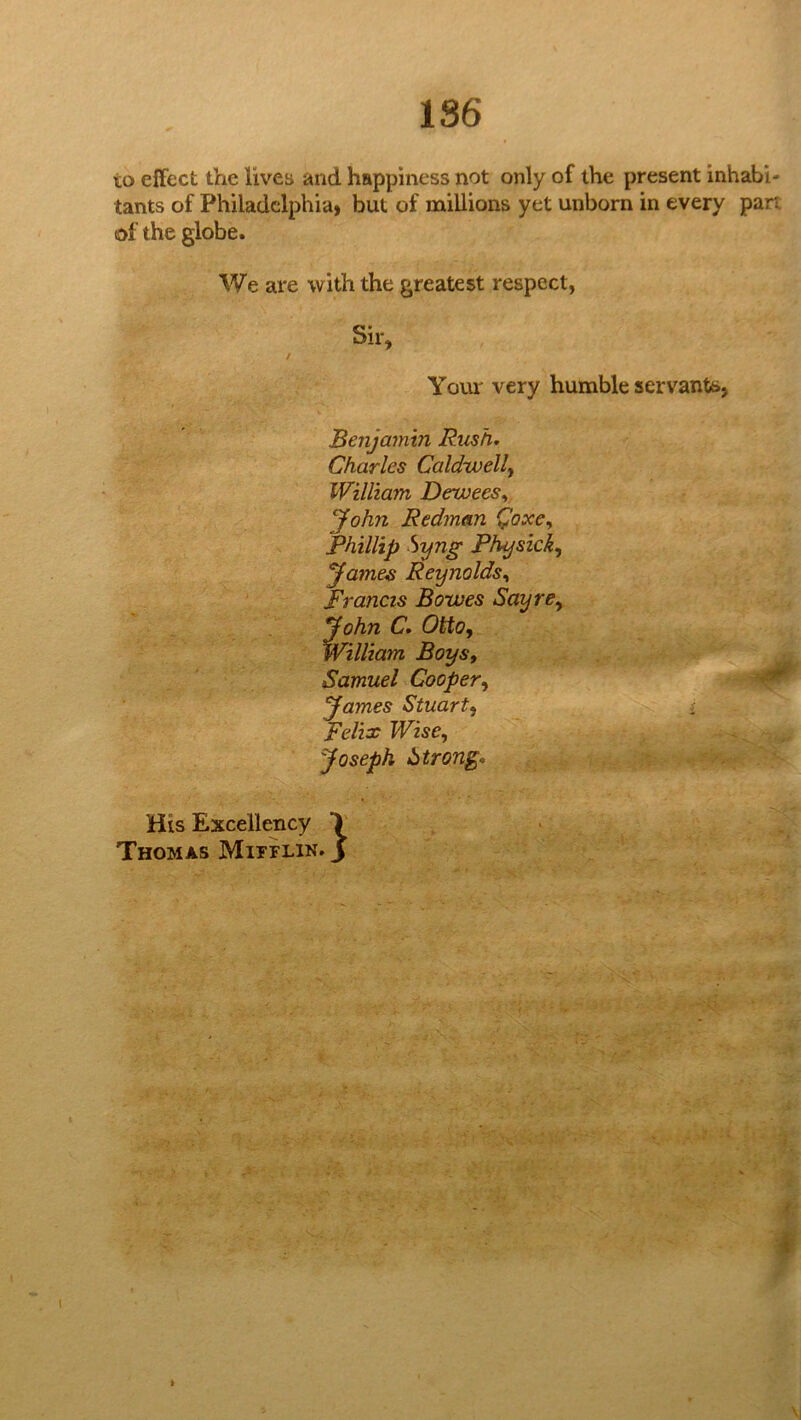 186 to effect the lives and happiness not only of the present inhabi- tants of Philadelphia* but of millions yet unborn in every part of the globe. We are with the greatest respect, Sir, Youi' very humble servants, Benjamin Rush, Charles Caldwell^ William De-wees,, John Redman Qoxcy Phillip hyng Physick,^ yames Reynolds,, Francis Bowes Sayre,, John C, Otto, William Boys, Samuel Cooper, '' yames Stuart, - Felix Wise, Joseph Strong, His Excellency > Thomas Mitflin. J