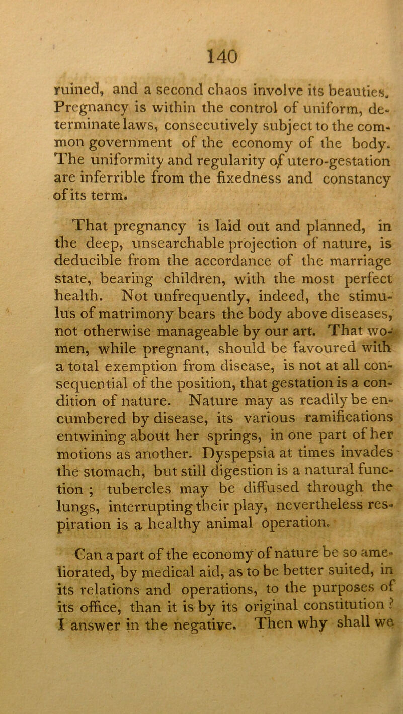 ruined, and a second chaos involve its beauties. Pregnancy is within the control of uniform, de- terminate laws, consecutively subject to the com- mon government of the economy of the body. The uniformity and regularity of utero-gestation are inferrible from the fixedness and constancy of its term. That pregnancy is laid out and planned, in the deep, unsearchable projection of nature, is deducible from the accordance of the marriage state, bearing children, with the most perfect health. Not unfrequently, indeed, the stimu- lus of matrimony bears the body above diseases, not otherwise manageable by our art. That wo- men, while pregnant, should be favoured with a total exemption from disease, is not at all con- sequential of the position, that gestationis a con- dition of nature. Nature may as readily be en- cumbered by disease, its various ramifications entwining about her springs, in one part of her motions as another. Dyspepsia at times invades' the stomach, but still digestion is a natural func- tion ; tubercles may be diffused through the lungs, interrupting their play, nevertheless res- piration is a healthy animal operation. Gan apart of the economy of nature be so ame- liorated, by medical aid, as to be better suited, in its relations and operations, to the purposes of its office, than it is by its original constitution ? I answer in the negative. Then why shall we.