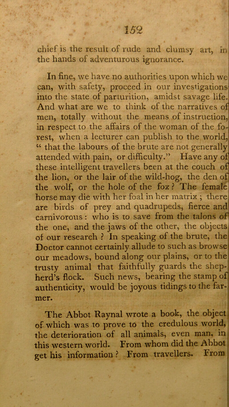 chief is the result of rude and clumsy art, in the hands of adventurous ignorance. i In fine, we have no authorities upon which wei can, with safety, proceed in our investigations! into the state of parturition, amidst savage life.) And what are we to think of the narratives ofl men, totally without the means of instruction,| in respect to the affairs of the woman of the fo--, rest, when a lecturer can publish to the world,) ‘‘ that the labours of the brute are not generallyl attended with pain, or difficulty.” Have any of these intelligent travellers been at the couch of] the lion, or the lair of the wild-hog, the den of, the wolf, or the hole of the fox ? The female horse may die with her foal in her matrix *, there) are birds of prey and quadrupeds, fierce and' carnivorous: who is to save from the talons of the one, and the jaws of the other, the objects, of our research ? In speaking of the brute, thei Doctor cannot certainly allude to such as browsej our meadows, bound along our plains, or to the: trusty animal that faithfully guards the shep-j herd’s flock. Such news, bearing the stamp ofj authenticity, would be joyous tidings to the far-j mer. ! The Abbot Raynal wrote a book, the object j of which was to prove to the credulous world, the deterioration of all animals, even man, in this western world. From whom did the Abbot get his information? From travellers. From