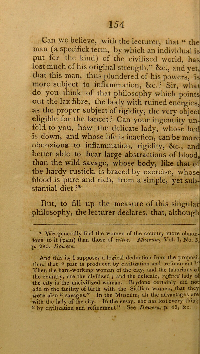 Can we believe, with the lecturer, that “ the man (a specifick term, by which an individual i^ put for the kind) of the civilized world, has lost much of his original strength,” he., and yet^ that this man, thus plundered of his powers, is more subject to inflammation, &cc. ? Sir, what do you think of that philosophy which points] out the lax fibre, the body with ruined energies,j as the proper subject of rigidity, the very object eligible for the lancet? Can your ingenuity un- fold to you, how the delicate lady, whose bed is down, and whose life is inaction, can be more) obnoxious to inflammation, rigidity, &c., and better able to bear large abstractions of blood, than the wild savage, whose body, like that o£ the hardy rustick, is braced by exercise, whosq blood is pure and rich, from a simple, yet sub- stantial diet ?* But, to fill up the measure of this singulaij philosophy, the lecturer declares, that, although * We generally find the women of the country more obnox4 ious to it (pain) than those of cities. Museum, Vol- I, No. sj p. 280. Deruees. And this is, I suppose, a logical deduction from the proposi4 tion, that “ pain is produced by civilization and refinement !’t Then the hard-working woman of the city, and the laborious the country, are the civilized ; and the delicate, refined lady o^ the city is the uncivilized woman. Brydone certainly did not? add to the facility of birth with the Sicilian women, that tliey were also “ savages.” In the Museum, ali the advantages are with the lady of the city. In the essay, she has lost every thing “ by civilization and refinement ” See Devices, p- 43, &c.