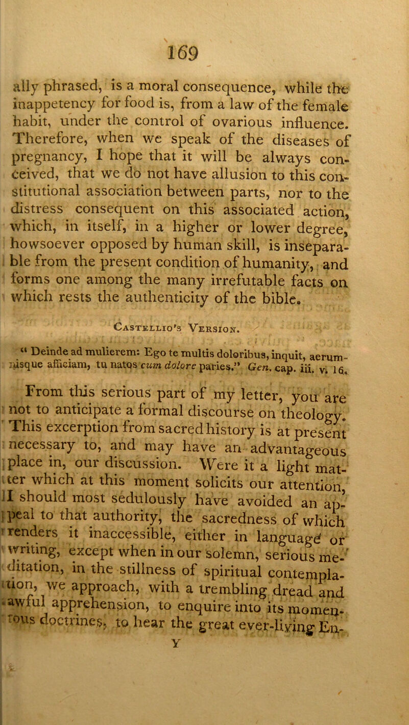 ally phrased, is a moral consequence, while the inappetency for food is, from a law of the female habit, under the control of ovarious influence. Therefore, when wc speak of the diseases of pregnancy, I hope that it will be always con- ceived, that we do not have allusion to this con- stitutional association between parts, nor to the distress consequent on this associated action, which, in itself, in a higher or lower degree, howsoever opposed by human skill, is insepara- . ble from the present condition of humanity,: and forms one among the many irrefutable facts on which rests the authenticity of the biblc. Castellio's Versiojst. « Deinde ad mulierem: Ego te multis doloribua, inquit, aerum- ;usque afficiam, tu natqs cww paries.’* Gen. cap. iii. Vi la. From tills serious part of my letter, you are ■ not to anticipate a formal discourse on theology. T*his excerption from sacred history is at present ; necessary to, and may have an advantageous i place in, our discussion. Were it a light mat- iter which at this moment solicits our attention II should most sedulously have avoided an ap- ipeal to that authority; the sacredness of which T renders it inaccessible, either in languagd of vvriting, except when in our solemn, serious me-' ditation, in the stillness of spiritual contempla- ition, we approach, with a trembling dread and ^awful apprehension, to enquire into its momen- tous doctrines, to hear the great ever-living En-