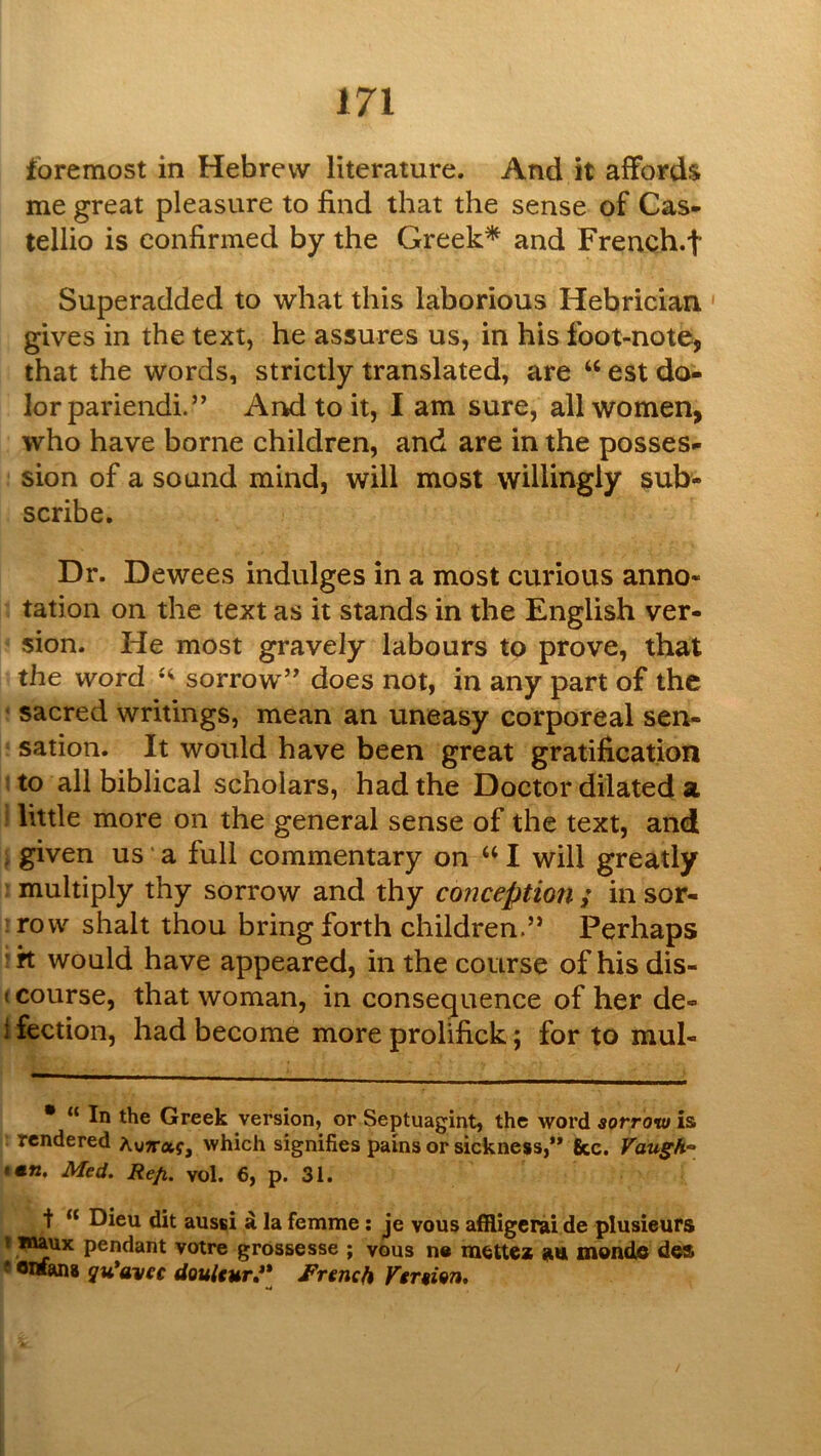 foremost in Hebrew literature. And it affords me great pleasure to find that the sense of Cas- tellio is confirmed by the Greek* and French.f Superadded to what this laborious Hebrician gives in the text, he assures us, in his foot-note, that the words, strictly translated, are “ est do- lor pariendi.” And to it, I am sure, all women, who have borne children, and are in the posses- sion of a sound mind, will most willingly sub- scribe. Dr. Dewees indulges in a most curious anno- tation on the text as it stands in the English ver- sion. He most gravely labours to prove, that the word sorrow’' does not, in any part of the sacred writings, mean an uneasy corporeal sen- sation. It would have been great gratification to all biblical scholars, had the Doctor dilated a ; little more on the general sense of the text, and , given us * a full commentary on ‘‘ I will greatly multiply thy sorrow and thy conception / in sor- row shah thou bring forth children.” Perhaps 'k would have appeared, in the course of hisdis- I course, that woman, in consequence of her de- i fection, had become more prolifick; for to mul- • “ In the Greek version, or Septuagint, the word sorrow is tendered AuTraj, which signifies pains or sickness,** fee. Vaugh“ imn, Med. Refi. vol. 6, p. 31. t “ Dieu dit aussi d la femme: je vous afHigerai de plusieurs t mux pendant votre grossesse ; vous n« zn monde des f owans qu*avec douUur**^ French Version.