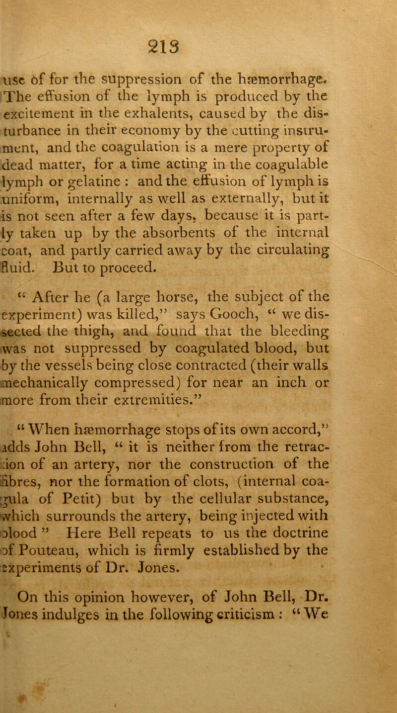 use 6f for the suppression of the haemorrhage. The effusion of the lymph is produced by the excitement in the exhalents, caused by the dis- turbance in their economy by the cutting instru- ment, and the coagulation is a mere property of dead matter, for a time acting in the coagulable lymph or gelatine : and the effusion of lymph is uniform, internally as well as externally, but it is not seen after a few days, because it is part- ly taken up by the absorbents of the internal coat, and partly carried away by the circulating fluid. But to proceed. “ After he (a large horse, the subject of the experiment) was killed,’^ says Gooch, “ we dis- sected the thigh, and found that the bleeding was not suppressed by coagulated blood, but by the vessels being close contracted (their walls mechanically compressed) for near an inch or more from their extremities.” “ When hfemorrhage stops of its own accord,” adds John Bell, “ it is neither from the retrac- ;ion of an artery, nor the construction of the ifibres, nor the formation of clots, (internal coa- :^ula of Petit) but by the cellular substance, ■which surrounds the artery, being injected with Dlood ” Here Bell repeats to us the doctrine of Pouteau, which is firmly established by the experiments of Dr. Jones. On this opinion however, of John Bell, Dr. Jones indulges in the following criticism : “We