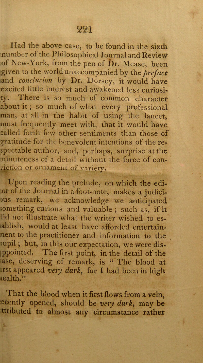 Had the above case, to be found in the sixth number of the Philosophical Journal and Review of New-York, from the pen of f)r. Mease, been given to the world unaccompanied by the preface and concilia'ion by Dr. Dorsey, it would have excited little interest and awakened less curiosi- ty. There is so much of common character about it; so much of what every professional man, at all in the habit of using the lancet, must frequently meet with, that it would have called forth few other sentiments than those of gratitude for the benevolent intentions of the re- jpectable author, and, perhaps, surprise at the ninuteness of a detail without the force of con- action or ornament of variety. Upon reading the prelude, on which the edi- ;or of the Journal in afoot-note, makes a judici- )us remark, we acknowledge we anticipated liomething curious and valuable ; such as, if it lid not illustrate what the writer wished to es- tablish, would at least have afforded entertain- nent to the practitioner and information to the )upil; but, in this our expectation, we were dis- ippointed. The first point, in the detail of the ■ase, deserving of remark, is “ The blood at rst appeared very dark, for I had been in high lealth.” That the blood when it first flows from a vein, ■ecently opened, should be very dark, may be ttributed to almost any circumstance rather