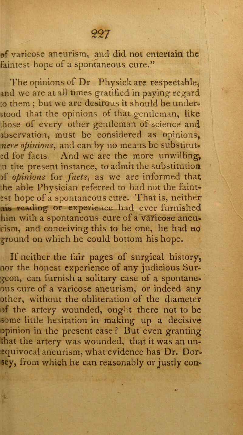 varicose aneurism, and did not entertain the Faintest hope of a spontaneous cure.” The opinions of Dr Physick are respectable, ind we are at all times gratified in paying regard ;o them ; but we are desirous it should be under- stood that the opinions of that gentleman, like .hose of every other gentleman of science and )hservation, must be considered as opinions, nere opinions^ and can by no means be substitut- 'd for facts And we are the more unwilling, n the present instance, to admit the substitution )f opinions for facts^ as we are informed that he able Physician referred to had not the faint- est hope of a spontaneous cure. That js, neither a\s reading or experience had ever furnished him with a spontaneous cure of a varicose aneu- rism, and conceiving this to be one, he had no ground on which he could bottom his hope. If neither the fair pages of surgical history, nor the honest experience of any judicious Sur- geon, can furnish a solitary case of a spontane- ous cure of a varicose aneurism, or indeed any other, without the obliteration of the diameter of the artery wounded, ouglit there not to be some little hesitation in making up a decisive Dpinion in the present case ? But even granting ^ that the artery was wounded, that it was an un- equivocal aneurism, what evidence has Dr. Dor- sey, from which he can reasonably or justly con^