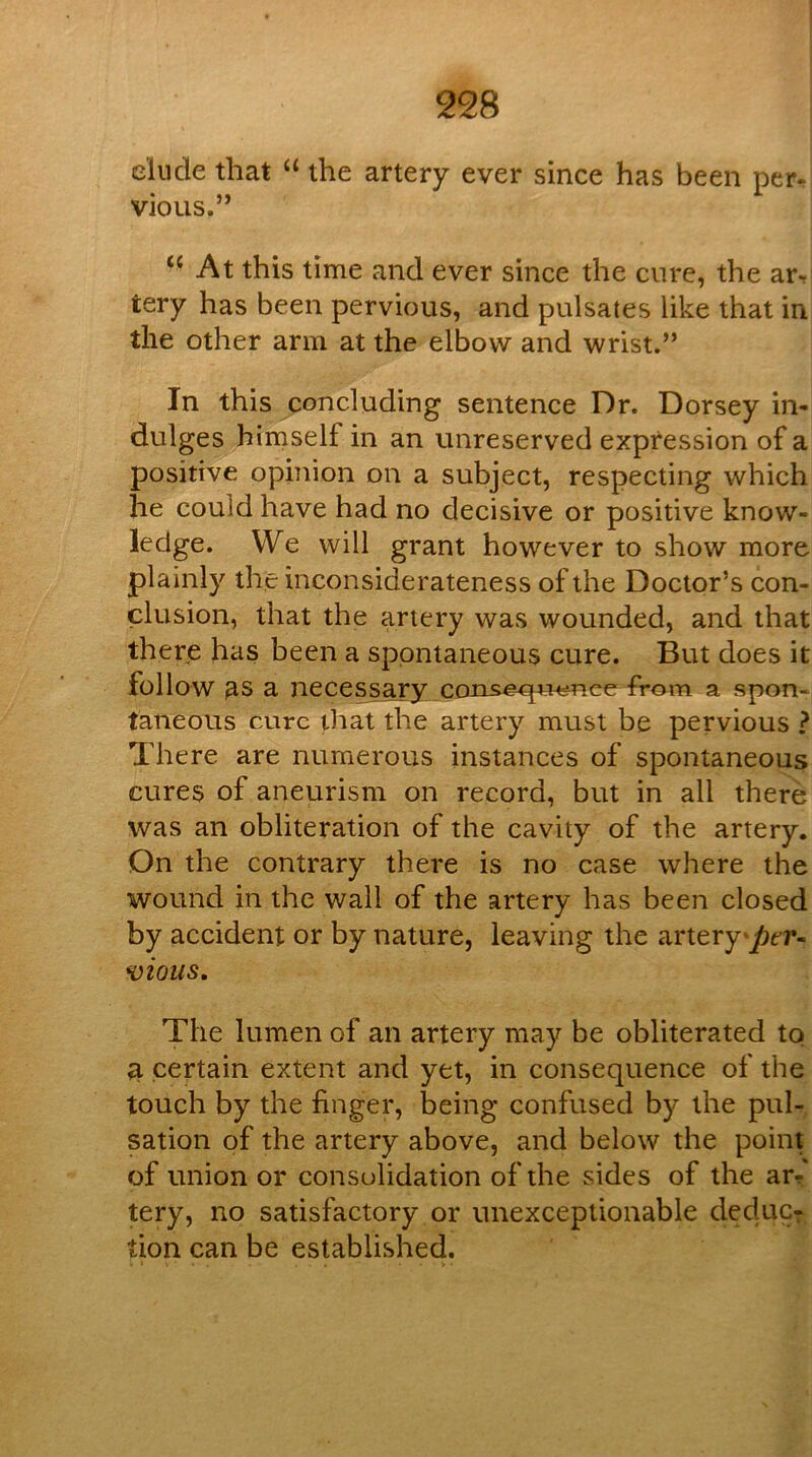 I 228 elude that the artery ever since has been per- vious.” ‘‘ At this time and ever since the cure, the ar, tery has been pervious, and pulsates like that in the other arm at the elbow and wrist.” In this concluding sentence Dr. Dorsey in- dulges himself in an unreserved expression of a positive opinion on a subject, respecting which he could have had no decisive or positive know- ledge. We will grant however to show more plainly the inconsiderateness of the Doctor’s con- clusion, that the artery was wounded, and that there has been a spontaneous cure. But does it follow as a necessary coris^^^^ee from a spon- taneous cure that the artery must be pervious ? There are numerous instances of spontaneous cures of aneurism on record, but in all there was an obliteration of the cavity of the artery. On the contrary there is no case where the wound in the wall of the artery has been closed by accident or by nature, leaving the artery'^er- H)ious, The lumen of an artery may be obliterated to ^ certain extent and yet, in consequence of the touch by the finger, being confused by the pul- sation of the artery above, and below the point of union or consolidation of the sides of the ar^ tery, no satisfactory or unexceptionable deduc- tion can be established.