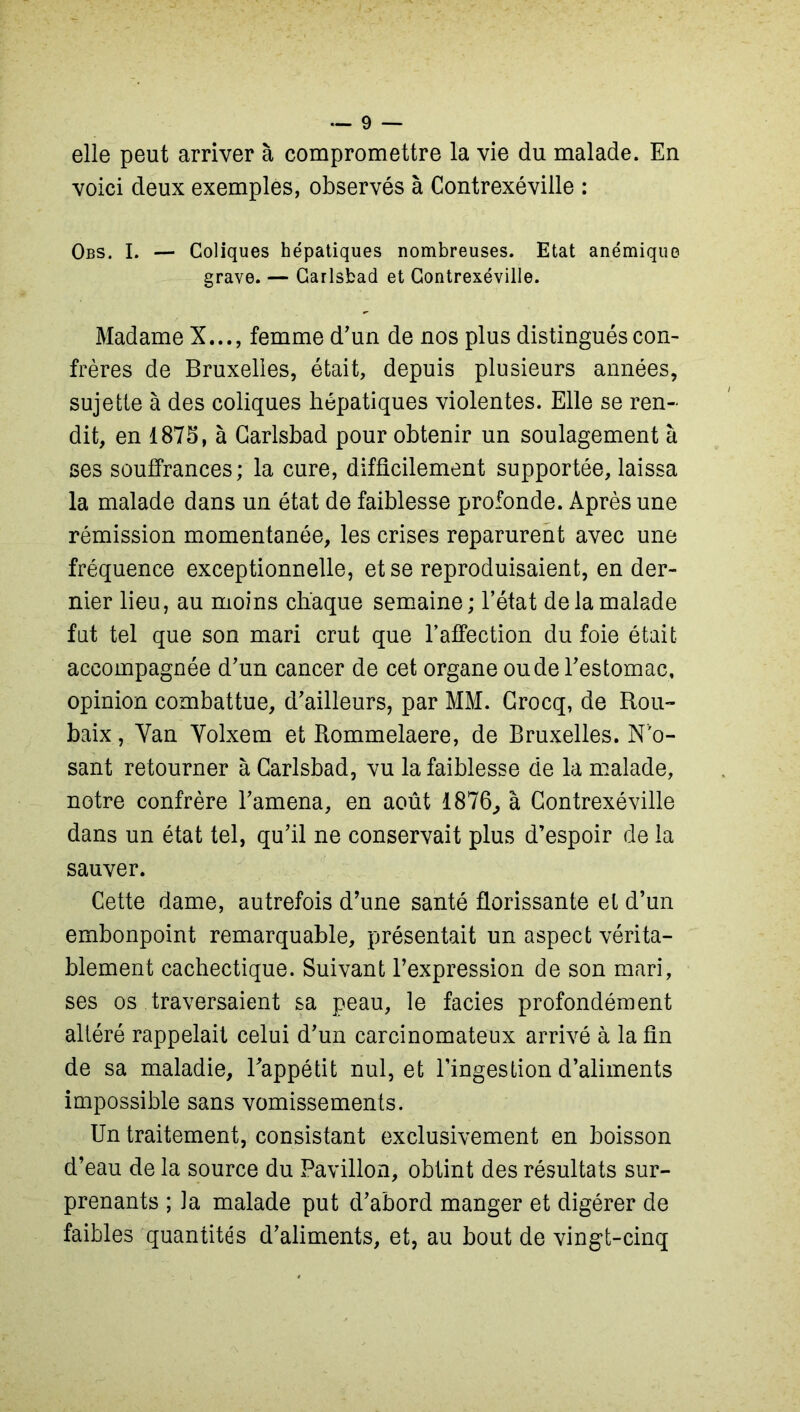 elle peut arriver à compromettre la vie du malade. En voici deux exemples, observés à Contrexéville : Obs. I. — Coliques hépatiques nombreuses. Etat anémique grave. — Garlsbad et Contrexéville. Madame X..., femme d’un de nos plus distingués con- frères de Bruxelles, était, depuis plusieurs années, sujette à des coliques hépatiques violentes. Elle se ren- dit, en 1875, à Garlsbad pour obtenir un soulagement à ses souffrances; la cure, difficilement supportée, laissa la malade dans un état de faiblesse profonde. Après une rémission momentanée, les crises reparurent avec une fréquence exceptionnelle, et se reproduisaient, en der- nier lieu, au moins chaque semaine ; l’état de la malade fut tel que son mari crut que l’affection du foie était accompagnée d’un cancer de cet organe ou de l’estomac, opinion combattue, d’ailleurs, par MM. Grocq, de Rou- baix , Yan Yolxem et Rommelaere, de Bruxelles. N'o- sant retourner à Garlsbad, vu la faiblesse de la malade, notre confrère l’amena, en août 1876., à Contrexéville dans un état tel, qu’il ne conservait plus d’espoir de la sauver. Cette dame, autrefois d’une santé florissante et d’un embonpoint remarquable, présentait un aspect vérita- blement cachectique. Suivant l’expression de son mari, ses os traversaient sa peau, le faciès profondément altéré rappelait celui d’un carcinomateux arrivé à la fin de sa maladie, l’appétit nul, et l’ingestion d’aliments impossible sans vomissements. Un traitement, consistant exclusivement en boisson d’eau de la source du Pavillon, obtint des résultats sur- prenants ; la malade put d’abord manger et digérer de faibles quantités d’aliments, et, au bout de vingt-cinq